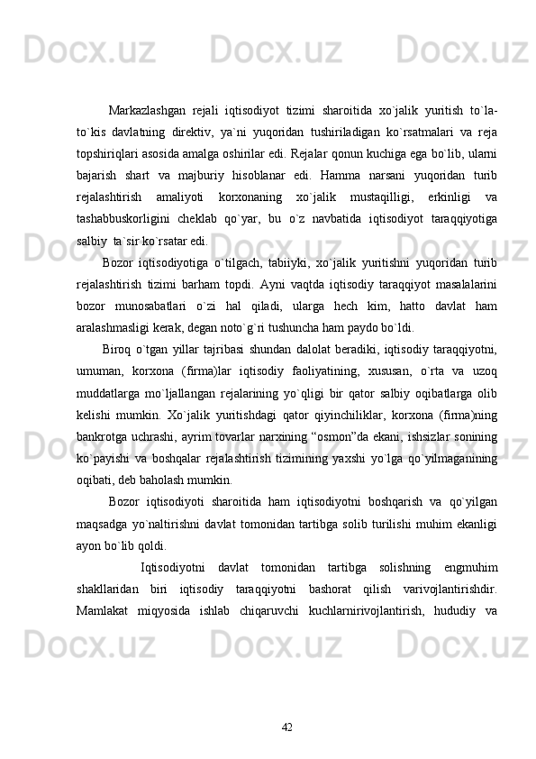 Markazlashgan   rejali   iqtisodiyot   tizimi   sharoitida   xo`jalik   yuritish   to`la-
to`kis   davlatning   direktiv,   ya`ni   yuqoridan   tushiriladigan   ko`rsatmalari   va   reja
topshiriqlari asosida amalga oshirilar edi. Rejalar qonun kuchiga ega bo`lib, ularni
bajarish   shart   va   majburiy   hisoblanar   edi.   Hamma   narsani   yuqoridan   turib
rejalashtirish   amaliyoti   korxonaning   xo`jalik   mustaqilligi,   erkinligi   va
tashabbuskorligini   cheklab   qo`yar,   bu   o`z   navbatida   iqtisodiyot   taraqqiyotiga
salbiy  ta`sir ko`rsatar edi.
Bozor   iqtisodiyotiga   o`tilgach,   tabiiyki,   xo`jalik   yuritishni   yuqoridan   turib
rejalashtirish   tizimi   barham   topdi.   Ayni   vaqtda   iqtisodiy   taraqqiyot   masalalarini
bozor   munosabatlari   o`zi   hal   qiladi,   ularga   hech   kim,   hatto   davlat   ham
aralashmasligi kerak, degan noto`g`ri tushuncha ham paydo bo`ldi. 
Biroq   o`tgan   yillar   tajribasi   shundan   dalolat   beradiki,   iqtisodiy   taraqqiyotni,
umuman,   korxona   (firma)lar   iqtisodiy   faoliyatining,   xususan,   o`rta   va   uzoq
muddatlarga   mo`ljallangan   rejalarining   yo`qligi   bir   qator   salbiy   oqibatlarga   olib
kelishi   mumkin.   Xo`jalik   yuritishdagi   qator   qiyinchiliklar,   korxona   (firma)ning
bankrotga  uchrashi,  ayrim  tovarlar  narxining “osmon”da  ekani,  ishsizlar  sonining
ko`payishi   va   boshqalar   rejalashtirish   tizimining   yaxshi   yo`lga   qo`yilmaganining
oqibati, deb baholash mumkin. 
Bozor   iqtisodiyoti   sharoitida   ham   iqtisodiyotni   boshqarish   va   qo`yilgan
maqsadga   yo`naltirishni   davlat   tomonidan   tartibga   solib   turilishi   muhim   ekanligi
ayon bo`lib qoldi.
          Iqtisodiyotni   davlat   tomonidan   tartibga   solishning   engmuhim
shakllaridan   biri   iqtisodiy   taraqqiyotni   bashorat   qilish   varivojlantirishdir.
Mamlakat   miqyosida   ishlab   chiqaruvchi   kuchlarnirivojlantirish,   hududiy   va
42
