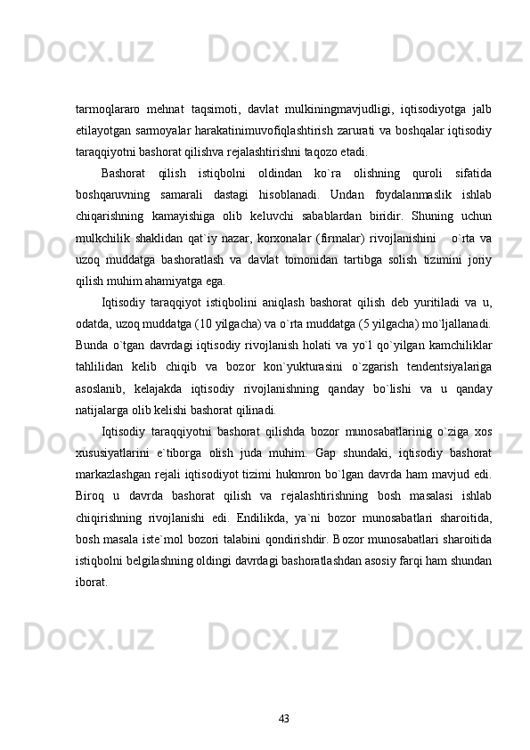 tarmoqlararo   mehnat   taqsimoti,   davlat   mulkiningmavjudligi,   iqtisodiyotga   jalb
etilayotgan sarmoyalar  harakatinimuvofiqlashtirish zarurati va boshqalar  iqtisodiy
taraqqiyotni bashorat qilishva rejalashtirishni taqozo etadi.
Bashorat   qilish   istiqbolni   oldindan   ko`ra   olishning   quroli   sifatida
boshqaruvning   samarali   dastagi   hisoblanadi.   Undan   foydalanmaslik   ishlab
chiqarishning   kamayishiga   olib   keluvchi   sabablardan   biridir.   Shuning   uchun
mulkchilik   shaklidan   qat`iy   nazar,   korxonalar   (firmalar)   rivojlanishini       o`rta   va
uzoq   muddatga   bashoratlash   va   davlat   tomonidan   tartibga   solish   tizimini   joriy
qilish muhim ahamiyatga ega.
Iqtisodiy   taraqqiyot   istiqbolini   aniqlash   bashorat   qilish   deb   yuritiladi   va   u,
odatda, uzoq muddatga (10 yilgacha) va o`rta muddatga (5 yilgacha) mo`ljallanadi.
Bunda   o`tgan   davrdagi   iqtisodiy   rivojlanish   holati   va   yo`l   qo`yilgan   kamchiliklar
tahlilidan   kelib   chiqib   va   bozor   kon`yukturasini   o`zgarish   tendentsiyalariga
asoslanib,   kelajakda   iqtisodiy   rivojlanishning   qanday   bo`lishi   va   u   qanday
natijalarga olib kelishi bashorat qilinadi. 
Iqtisodiy   taraqqiyotni   bashorat   qilishda   bozor   munosabatlarinig   o`ziga   xos
xususiyatlarini   e`tiborga   olish   juda   muhim.   Gap   shundaki,   iqtisodiy   bashorat
markazlashgan  rejali  iqtisodiyot  tizimi  hukmron bo`lgan davrda ham  mavjud edi.
Biroq   u   davrda   bashorat   qilish   va   rejalashtirishning   bosh   masalasi   ishlab
chiqirishning   rivojlanishi   edi.   Endilikda,   ya`ni   bozor   munosabatlari   sharoitida,
bosh masala iste`mol bozori talabini qondirishdir. Bozor munosabatlari sharoitida
istiqbolni belgilashning oldingi davrdagi bashoratlashdan asosiy farqi ham shundan
iborat. 
43 