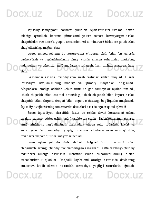 Iqtisodiy   taraqqiyotni   bashorat   qilish   va   rejalashtirishni   iste`mol   bozori
talabiga   qaratilishi   korxona   (firma)larni   yaxshi   samara   bermayotgan   ishlab
chiqarishdan voz kechib, yuqori samaradorlikni ta`minlovchi ishlab chiqarish bilan
shug`ullanishga majbur etadi. 
Bozor   iqtisodiyotining   bu   xususiyatini   e`tiborga   olish   bilan   bir   qatorda
bashoratlash   va   rejalashtirishning   ilmiy   asosda   amalga   oshirilishi,   marketing
tadqiqotlari   va   ishonchli   ma`lumotlarga   asoslanishi   ham   muhim   ahamiyat   kasb
etadi. 
Bashoratlar   asosida   iqtisodiy   rivojlanish   dasturlari   ishlab   chiqiladi.   Ularda
iqtisodiyot   rivojlanishining   moddiy   va   ijtimoiy   maqsadlari   belgilanadi.
Maqsadlarni   amalga   oshirish   uchun   zarur   bo`lgan   sarmoyalar   rejalari   tuziladi,
ishlab   chiqarish   bilan   iste`mol   o`rtasidagi,   ishlab   chiqarish   bilan   import,   ishlab
chiqarish   bilan   eksport,   eksport   bilan   import   o`rtasidagi   bog`liqliklar   aniqlanadi.
Iqtisodiy rivojlanishning umumdavlat dasturlari asosida rejalar qabul qilinadi. 
Bozor   iqtisodiyoti   sharoitida   dastur   va   rejalar   davlat   korxonalari   uchun
direktiv, xususiy sektor uchun taklif xarakteriga egadir. Tadbirkorlarning rejalarga
amal   qilishlarini   rag`batlantirish   maqsadida   ularga   soliq   to`lashda,   kredit   va
subsidiyalar   olish,   xomashyo,   yoqilg`i,   energiya,   asbob-uskunalar   xarid   qilishda,
tovarlarni eksport qilishda imtiyozlar beriladi.
Bozor   iqtisodiyoti   sharoitida   istiqbolni   belgilash   tizimi   mahsulot   ishlab
chiqaruvchilarning iqtisodiy manfaatdorligiga asoslanadi. Katta tashkiliy-iqtisodiy
tadbirlarni   amalga   oshirishda   mahsulot   ishlab   chiqaruvchilarning   o`zlari
tashabbuskorlik   qiladilar.   Istiqbolli   loyihalarni   amalga   oshirishda   davlatning
aralashuvi   kredit   xizmati   ko`rsatish,   xomashyo,   yoqilg`i   resurslarini   ajratish,
44 