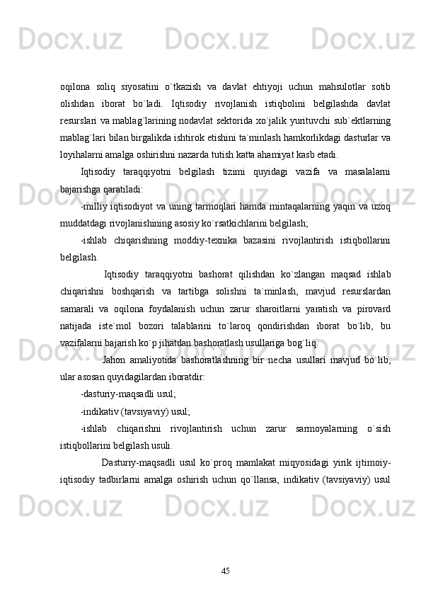 oqilona   soliq   siyosatini   o`tkazish   va   davlat   ehtiyoji   uchun   mahsulotlar   sotib
olishdan   iborat   bo`ladi.   Iqtisodiy   rivojlanish   istiqbolini   belgilashda   davlat
resurslari va mablag`larining nodavlat sektorida xo`jalik yurituvchi sub`ektlarning
mablag`lari bilan birgalikda ishtirok etishini ta`minlash hamkorlikdagi dasturlar va
loyihalarni amalga oshirishni nazarda tutish katta ahamiyat kasb etadi.
Iqtisodiy   taraqqiyotni   belgilash   tizimi   quyidagi   vazifa   va   masalalarni
bajarishga qaratiladi:
-milliy iqtisodiyot  va uning tarmoqlari  hamda  mintaqalarning yaqin va uzoq
muddatdagi rivojlanishining asosiy ko`rsatkichlarini belgilash;    
-ishlab   chiqarishning   moddiy-texnika   bazasini   rivojlantirish   istiqbollarini
belgilash. 
                Iqtisodiy   taraqqiyotni   bashorat   qilishdan   ko`zlangan   maqsad   ishlab
chiqarishni   boshqarish   va   tartibga   solishni   ta`minlash,   mavjud   resurslardan
samarali   va   oqilona   foydalanish   uchun   zarur   sharoitlarni   yaratish   va   pirovard
natijada   iste`mol   bozori   talablarini   to`laroq   qondirishdan   iborat   bo`lib,   bu
vazifalarni bajarish ko`p jihatdan bashoratlash usullariga bog`liq.
                Jahon   amaliyotida   bashoratlashning   bir   necha   usullari   mavjud   bo`lib,
ular asosan quyidagilardan iboratdir:
-dasturiy-maqsadli usul;
-indikativ (tavsiyaviy) usul;
-ishlab   chiqarishni   rivojlantirish   uchun   zarur   sarmoyalarning   o`sish
istiqbollarini belgilash usuli.
                Dasturiy-maqsadli   usul   ko`proq   mamlakat   miqyosidagi   yirik   ijtimoiy-
iqtisodiy   tadbirlarni   amalga   oshirish   uchun   qo`llansa,   indikativ   (tavsiyaviy)   usul
45 