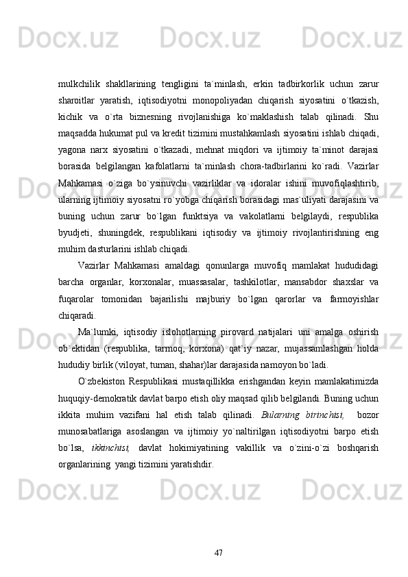 mulkchilik   shakllarining   tengligini   ta`minlash,   erkin   tadbirkorlik   uchun   zarur
sharoitlar   yaratish,   iqtisodiyotni   monopoliyadan   chiqarish   siyosatini   o`tkazish,
kichik   va   o`rta   biznesning   rivojlanishiga   ko`maklashish   talab   qilinadi.   Shu
maqsadda hukumat pul va kredit tizimini mustahkamlash siyosatini ishlab chiqadi,
yagona   narx   siyosatini   o`tkazadi,   mehnat   miqdori   va   ijtimoiy   ta`minot   darajasi
borasida   belgilangan   kafolatlarni   ta`minlash   chora-tadbirlarini   ko`radi.   Vazirlar
Mahkamasi   o`ziga   bo`ysinuvchi   vazirliklar   va   idoralar   ishini   muvofiqlashtirib,
ularning ijtimoiy siyosatni ro`yobga chiqarish borasidagi mas`uliyati darajasini va
buning   uchun   zarur   bo`lgan   funktsiya   va   vakolatlarni   belgilaydi,   respublika
byudjeti,   shuningdek,   respublikani   iqtisodiy   va   ijtimoiy   rivojlantirishning   eng
muhim dasturlarini ishlab chiqadi.
Vazirlar   Mahkamasi   amaldagi   qonunlarga   muvofiq   mamlakat   hududidagi
barcha   organlar,   korxonalar,   muassasalar,   tashkilotlar,   mansabdor   shaxslar   va
fuqarolar   tomonidan   bajarilishi   majburiy   bo`lgan   qarorlar   va   farmoyishlar
chiqaradi.
Ma`lumki,   iqtisodiy   islohotlarning   pirovard   natijalari   uni   amalga   oshirish
ob`ektidan   (respublika,   tarmoq,   korxona)   qat`iy   nazar,   mujassamlashgan   holda
hududiy birlik (viloyat, tuman, shahar)lar darajasida namoyon bo`ladi.
O`zbekiston   Respublikasi   mustaqillikka   erishgandan   keyin   mamlakatimizda
huquqiy-demokratik davlat barpo etish oliy maqsad qilib belgilandi. Buning uchun
ikkita   muhim   vazifani   hal   etish   talab   qilinadi.   Bularning   birinchisi,     bozor
munosabatlariga   asoslangan   va   ijtimoiy   yo`naltirilgan   iqtisodiyotni   barpo   etish
bo`lsa,   ikkinchisi,   davlat   hokimiyatining   vakillik   va   o`zini-o`zi   boshqarish
organlarining  yangi tizimini yaratishdir.
47 