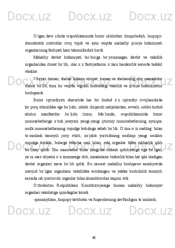 O`tgan davr  ichida respublikamizda bozor islohotlari  chuqurlashib, huquqiy-
demokratik   institutlar   rivoj   topdi   va   ayni   vaqtda   mahalliy   ijroiya   hokimiyati
organlarining faoliyati ham takomillashib bordi. 
Mahalliy   davlat   hokimiyati   bir-biriga   bo`ysunmagan   davlat   va   vakillik
organlaridan iborat bo`lib, ular o`z faoliyatlarini o`zaro hamkorlik asosida  tashkil
etadilar. 
Viloyat, tuman, shahar  hokimi  viloyat, tuman va shaharning oliy mansabdor
shaxsi   bo`lib,   ayni   bir   vaqtda   tegishli   hududdagi   vakillik   va   ijroiya   hokimiyatini
boshqaradi. 
Bozor   iqtisodiyoti   sharoitida   har   bir   hudud   o`z   iqtisodiy   rivojlanishida
ko`proq erkinlikka ega bo`lishi, ishlab chiqarish natijalaridan, avvalo, ushbu hudud
aholisi   manfaatdor   bo`lishi   lozim.   Ma`lumki,   respublikamizda   bozor
munosabatlariga   o`tish   jarayoni   yangi-yangi   ijtimoiy   munosabatlarning,   ayniqsa,
mulk munosabatlarining vujudga kelishiga sabab bo`ldi. O`zini-o`zi mablag` bilan
ta`minlash   tamoyili   joriy   etilib,   xo`jalik   yuritishning   mutlaqo   yangi   usullari
vujudga   keldiki,   bularga   eskicha   usul   bilan,   eski   organlar   bilan   rahbarlik   qilib
bo`lmay   qoldi.   Shu   munosabat   bilan   yangicha   ishlash   qobiliyatiga   ega   bo`lgan,
ya`ni mas`uliyatni o`z zimmasiga olib, masalalarni tezkorlik bilan hal qila oladigan
davlat   organlari   zarur   bo`lib   qoldi.   Bu   zarurat   mahalliy   boshqaruv   amaliyotida
mavjud   bo`lgan   organlarni   vakillikka   asoslangan   va   yakka   boshchilik   tamoyili
asosida ish yurituvchi organlar bilan almashtirishni taqozo etdi.
O`zbekiston   Respublikasi   Konstitutsiyasiga   binoan   mahalliy   hokimiyat
organlari vakolatiga quyidagilar kiradi:
-qonuniylikni, huquqiy tartibotni va fuqarolarning xavfsizligini ta`minlash;
48 