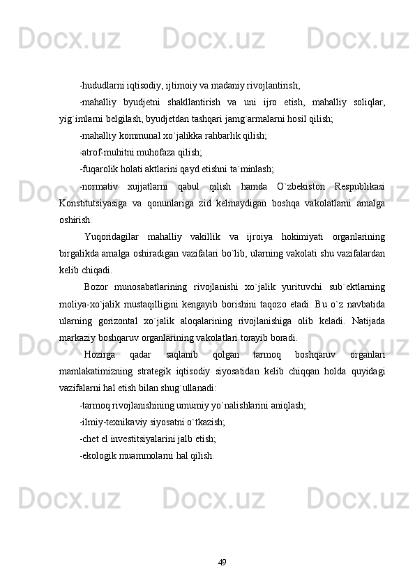 -hududlarni iqtisodiy, ijtimoiy va madaniy rivojlantirish;
-mahalliy   byudjetni   shakllantirish   va   uni   ijro   etish,   mahalliy   soliqlar,
yig`imlarni belgilash, byudjetdan tashqari jamg`armalarni hosil qilish;
-mahalliy kommunal xo`jalikka rahbarlik qilish;
-atrof-muhitni muhofaza qilish;
-fuqarolik holati aktlarini qayd etishni ta`minlash;  
-normativ   xujjatlarni   qabul   qilish   hamda   O`zbekiston   Respublikasi
Konstitutsiyasiga   va   qonunlariga   zid   kelmaydigan   boshqa   vakolatlarni   amalga
oshirish.  
Yuqoridagilar   mahalliy   vakillik   va   ijroiya   hokimiyati   organlarining
birgalikda amalga oshiradigan vazifalari bo`lib, ularning vakolati shu vazifalardan
kelib chiqadi.
Bozor   munosabatlarining   rivojlanishi   xo`jalik   yurituvchi   sub`ektlarning
moliya-xo`jalik   mustaqilligini   kengayib   borishini   taqozo   etadi.   Bu   o`z   navbatida
ularning   gorizontal   xo`jalik   aloqalarining   rivojlanishiga   olib   keladi.   Natijada
markaziy boshqaruv organlarining vakolatlari torayib boradi.
Hozirga   qadar   saqlanib   qolgan   tarmoq   boshqaruv   organlari
mamlakatimizning   strategik   iqtisodiy   siyosatidan   kelib   chiqqan   holda   quyidagi
vazifalarni hal etish bilan shug`ullanadi:
-tarmoq rivojlanishining umumiy yo`nalishlarini aniqlash;
-ilmiy-texnikaviy siyosatni o`tkazish;
-chet el investitsiyalarini jalb etish;
-ekologik muammolarni hal qilish.
49 