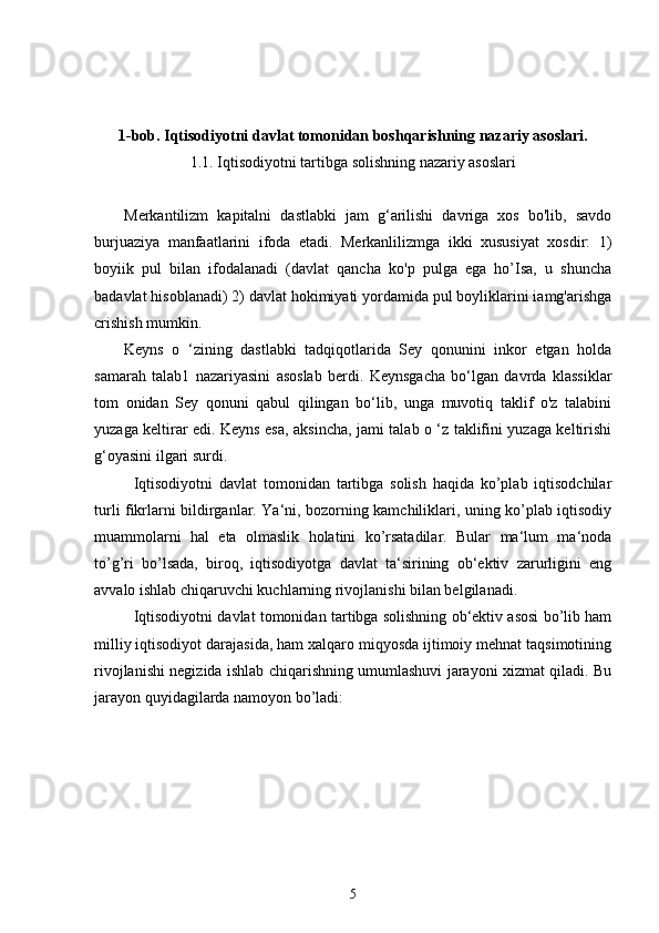 1-bob. Iqtisodiyotni davlat tomonidan boshqarishning nazariy asoslari.
1. 1. Iqtisodiyotni tartibga solishning nazariy asoslari
Merkantilizm   kapitalni   dastlabki   jam   g‘arilishi   davriga   xos   bo'lib,   savdo
burjuaziya   manfaatlarini   ifoda   etadi.   Merkanlilizmga   ikki   xususiyat   xosdir:   1)
boyiik   pul   bilan   ifodalanadi   (davlat   qancha   ko'p   pulga   ega   ho’Isa,   u   shuncha
badavlat hisoblanadi) 2) davlat hokimiyati yordamida pul boyliklarini iamg'arishga
crishish mumkin.
Keyns   o   ‘zining   dastlabki   tadqiqotlarida   Sey   qonunini   inkor   etgan   holda
samarah   talab1   nazariyasini   asoslab   berdi.   Keynsgacha   bo‘lgan   davrda   klassiklar
tom   onidan   Sey   qonuni   qabul   qilingan   bo‘lib,   unga   muvotiq   taklif   o'z   talabini
yuzaga keltirar edi. Keyns esa, aksincha, jami talab o ‘z taklifini yuzaga keltirishi
g‘oyasini ilgari surdi.
Iqtisodiyotni   davlat   tomonidan   tartibga   solish   haqida   ko’plab   iqtisodchilar
turli fikrlarni bildirganlar. Ya‘ni, bozorning kamchiliklari, uning ko’plab iqtisodiy
muammolarni   hal   eta   olmaslik   holatini   ko’rsatadilar.   Bular   ma‘lum   ma‘noda
to’g’ri   bo’lsada,   biroq,   iqtisodiyotga   davlat   ta‘sirining   ob‘ektiv   zarurligini   eng
avvalo ishlab chiqaruvchi kuchlarning rivojlanishi bilan belgilanadi.
Iqtisodiyotni davlat tomonidan tartibga solishning ob‘ektiv asosi bo’lib ham
milliy iqtisodiyot darajasida, ham xalqaro miqyosda ijtimoiy mehnat taqsimotining
rivojlanishi negizida ishlab chiqarishning umumlashuvi jarayoni xizmat qiladi. Bu
jarayon quyidagilarda namoyon bo’ladi:
5 