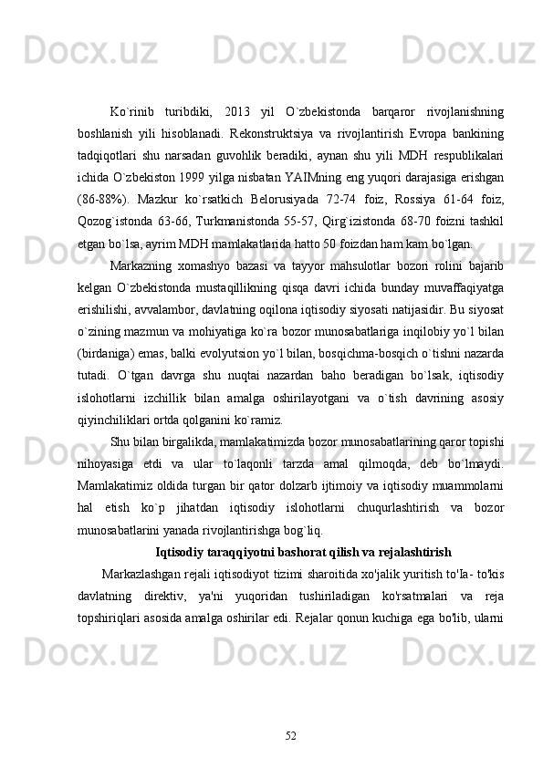 Ko`rinib   turibdiki,   2013   yil   O`zbekistonda   barqaror   rivojlanishning
boshlanish   yili   hisoblanadi.   Rekonstruktsiya   va   rivojlantirish   Evropa   bankining
tadqiqotlari   shu   narsadan   guvohlik   beradiki,   aynan   shu   yili   MDH   respublikalari
ichida O`zbekiston 1999 yilga nisbatan YAIMning eng yuqori darajasiga erishgan
(86-88%).   Mazkur   ko`rsatkich   Belorusiyada   72-74   foiz,   Rossiya   61-64   foiz,
Qozog`istonda   63-66,   Turkmanistonda   55-57,   Qirg`izistonda   68-70   foizni   tashkil
etgan bo`lsa, ayrim MDH mamlakatlarida hatto 50 foizdan ham kam bo`lgan.
Markazning   xomashyo   bazasi   va   tayyor   mahsulotlar   bozori   rolini   bajarib
kelgan   O`zbekistonda   mustaqillikning   qisqa   davri   ichida   bunday   muvaffaqiyatga
erishilishi, avvalambor, davlatning oqilona iqtisodiy siyosati natijasidir. Bu siyosat
o`zining mazmun va mohiyatiga ko`ra bozor munosabatlariga inqilobiy yo`l bilan
(birdaniga) emas, balki evolyutsion yo`l bilan, bosqichma-bosqich o`tishni nazarda
tutadi.   O`tgan   davrga   shu   nuqtai   nazardan   baho   beradigan   bo`lsak,   iqtisodiy
islohotlarni   izchillik   bilan   amalga   oshirilayotgani   va   o`tish   davrining   asosiy
qiyinchiliklari ortda qolganini ko`ramiz.
Shu bilan birgalikda, mamlakatimizda bozor munosabatlarining qaror topishi
nihoyasiga   etdi   va   ular   to`laqonli   tarzda   amal   qilmoqda,   deb   bo`lmaydi.
Mamlakatimiz oldida turgan bir  qator  dolzarb ijtimoiy va iqtisodiy muammolarni
hal   etish   ko`p   jihatdan   iqtisodiy   islohotlarni   chuqurlashtirish   va   bozor
munosabatlarini yanada rivojlantirishga bog`liq.
Iqtisodiy taraqqiyotni bashorat qilish va rejalashtirish
Markazlashgan rejali iqtisodiyot tizimi sharoitida xo'jalik yuritish to'Ia- to'kis
davlatning   direktiv,   ya'ni   yuqoridan   tushiriladigan   ko'rsatmalari   va   reja
topshiriqlari asosida amalga oshirilar edi. Rejalar qonun kuchiga ega bo'lib, ularni
52 