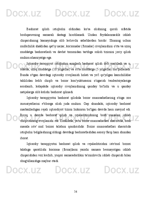 Bashorat   qilish   istiqbolni   oldindan   ko'ra   olishning   quroli   sifatida
boshqaruvning   samarali   dastagi   hisoblanadi.   Undan   foydalanmaslik   ishlab
chiqarishning   kamayishiga   olib   keluvchi   sabablardan   biridir.   Shuning   uchun
mulkchilik shaklidan qat'iy nazar, korxonalar (firmalar) rivojlanishini o'rta va uzoq
muddatga   bashoratlash   va   davlat   tomonidan   tartibga   solish   tizimini   joriy   qilish
muhim ahamiyatga ega.
Iqtisodiy   taraqqiyot   istiqbolini   aniqlash   bashorat   qilish   deb   yuritiladi   va   u,
odatda, uzoq muddatga (10 yilgacha) va o'rta muddatga (5 yilgacha) mo'ljallanadi.
Bunda   o'tgan   davrdagi   iqtisodiy   rivojlanish   holati   va   yo'l   qo'yilgan   kamchiliklar
tahlilidan   kelib   chiqib   va   bozor   kon'yukturasini   o'zgarish   tendentsiyalariga
asoslanib,   kelajakda   iqtisodiy   rivojlanishning   qanday   bo'lishi   va   u   qanday
natijalarga olib kelishi bashorat qilinadi.
Iqtisodiy   taraqqiyotni   bashorat   qilishda   bozor   munosabatlarinig   o'ziga   xos
xususiyatlarini   e'tiborga   olish   juda   muhim.   Gap   shundaki,   iqtisodiy   bashorat
markazlashgan   rejali   iqtisodiyot   tizimi   hukmron   bo'lgan   davrda   ham   mavjud   edi.
Biroq   u   davrda   bashorat   qilish   va   rejalashtirishning   bosh   masalasi   ishlab
chiqirishning rivojlanishi edi. Endilikda, ya'ni bozor munosabatlari sharoitida, bosh
masala   iste'   mol   bozori   talabini   qondirishdir.   Bozor   munosabatlari   sharoitida
istiqbolni belgilashning oldingi davrdagi bashoratlashdan asosiy farqi ham shundan
iborat.
Iqtisodiy   taraqqiyotni   bashorat   qilish   va   rejalashtirishni   iste'mol   bozori
talabiga   qaratilishi   korxona   (firma)lami   yaxshi   samara   bermayotgan   ishlab
chiqarishdan voz kechib, yuqori samaradorlikni ta'minlovchi ishlab chiqarish bilan
shug'ullanishga majbur etadi.
54 