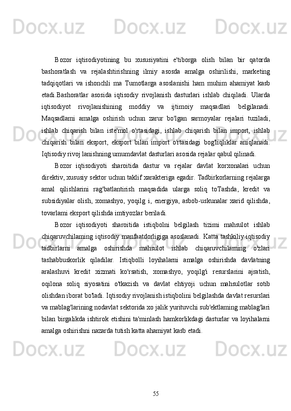 Bozor   iqtisodiyotining   bu   xususiyatini   e'tiborga   olish   bilan   bir   qatorda
bashoratlash   va   rejalashtirishning   ilmiy   asosda   amalga   oshirilishi,   marketing
tadqiqotlari   va   ishonchli   ma   Tumotlarga   asoslanishi   ham   muhim   ahamiyat   kasb
etadi.Bashoratlar   asosida   iqtisodiy   rivojlanish   dasturlari   ishlab   chiqiladi.   Ularda
iqtisodiyot   rivojlanishining   moddiy   va   ijtimoiy   maqsadlari   belgilanadi.
Maqsadlami   amalga   oshirish   uchun   zarur   bo'lgan   sarmoyalar   rejalari   tuziladi,
ishlab   chiqarish   bilan   iste'mol   o'rtasidagi,   ishlab   chiqarish   bilan   import,   ishlab
chiqarish   bilan   eksport,   eksport   bilan   import   o'rtasidagi   bog'liqliklar   aniqlanadi.
Iqtisodiy rivoj lanishning umumdavlat dasturlari asosida rejalar qabul qilinadi.
Bozor   iqtisodiyoti   sharoitida   dastur   va   rejalar   davlat   korxonalari   uchun
direktiv, xususiy sektor uchun taklif xarakteriga egadir. Tadbirkorlarning rejalarga
amal   qilishlarini   rag'batlantirish   maqsadida   ularga   soliq   toTashda,   kredit   va
subsidiyalar   olish,   xomashyo,   yoqilg   i,   energiya,   asbob-uskunalar   xarid   qilishda,
tovarlami eksport qilishda imtiyozlar beriladi.
Bozor   iqtisodiyoti   sharoitida   istiqbolni   belgilash   tizimi   mahsulot   ishlab
chiqaruvchilaming iqtisodiy manfaatdorligiga asoslanadi.  Katta tashkiliy-iqtisodiy
tadbirlarni   amalga   oshirishda   mahsulot   ishlab   chiqaruvchilaming   o'zlari
tashabbuskorlik   qiladilar.   Istiqbolli   loyihalarni   amalga   oshirishda   davlatning
aralashuvi   kredit   xizmati   ko'rsatish,   xomashyo,   yoqilg'i   resurslarini   ajratish,
oqilona   soliq   siyosatini   o'tkazish   va   davlat   ehtiyoji   uchun   mahsulotlar   sotib
olishdan iborat bo'ladi. Iqtisodiy rivojlanish istiqbolini belgilashda davlat resurslari
va mablag'larining nodavlat sektorida xo jalik yurituvchi sub'ektlaming mablag'lari
bilan birgalikda ishtirok etishini ta'minlash hamkorlikdagi dasturlar va loyihalarni
amalga oshirishni nazarda tutish katta ahamiyat kasb etadi.
55 