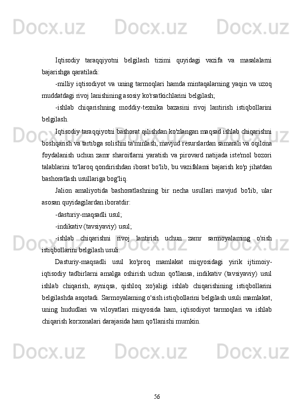 Iqtisodiy   taraqqiyotni   belgilash   tizimi   quyidagi   vazifa   va   masalalarni
bajarishga qaratiladi:
-milliy  iqtisodiyot   va   uning  tarmoqlari   hamda   mintaqalarning   yaqin  va   uzoq
muddatdagi rivoj lanishining asosiy ko'rsatkichlarini belgilash;
-ishlab   chiqarishning   moddiy-texnika   bazasini   rivoj   lantirish   istiqbollarini
belgilash.
Iqtisodiy taraqqiyotni bashorat qilishdan ko'zlangan maqsad ishlab chiqarishni
boshqarish va tartibga solishni ta'minlash, mavjud resurslardan samarali va oqilona
foydalanish   uchun   zamr   sharoitlarni   yaratish   va   pirovard   natijada   iste'mol   bozori
talablarini to'laroq qondirishdan iborat bo'lib, bu vazifalami bajarish ko'p jihatdan
bashoratlash usullariga bog'liq.
Jalion   amaliyotida   bashoratlashning   bir   necha   usullari   mavjud   bo'lib,   ular
asosan quyidagilardan iboratdir:
-dasturiy-maqsadli usul;
-indikativ (tavsiyaviy) usul;
-ishlab   chiqarishni   rivoj   lantirish   uchun   zamr   sarmoyalaming   o'sish
istiqbollarini belgilash usuli.
Dasturiy-maqsadli   usul   ko'proq   mamlakat   miqyosidagi   yirik   ijtimoiy-
iqtisodiy   tadbirlarni   amalga   oshirish   uchun   qo'llansa,   indikativ   (tavsiyaviy)   usul
ishlab   chiqarish,   ayniqsa,   qishloq   xo'jaligi   ishlab   chiqarishining   istiqbollarini
belgilashda asqotadi. Sarmoyalaming o'sish istiqbollarini belgilash usuli mamlakat,
uning   hududlari   va   viloyatlari   miqyosida   ham,   iqtisodiyot   tarmoqlari   va   ishlab
chiqarish korxonalari darajasida ham qo'llanishi mumkin.
56 