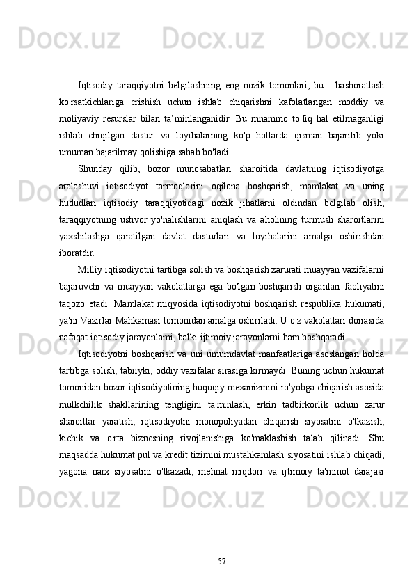 Iqtisodiy   taraqqiyotni   belgilashning   eng   nozik   tomonlari,   bu   -   bashoratlash
ko'rsatkichlariga   erishish   uchun   ishlab   chiqarishni   kafolatlangan   moddiy   va
moliyaviy   resurslar   bilan   ta’minlanganidir.   Bu   mnammo   to'Iiq   hal   etilmaganligi
ishlab   chiqilgan   dastur   va   loyihalarning   ko'p   hollarda   qisman   bajarilib   yoki
umuman bajarilmay qolishiga sabab bo'ladi.
Shunday   qilib,   bozor   munosabatlari   sharoitida   davlatning   iqtisodiyotga
aralashuvi   iqtisodiyot   tarmoqlarini   oqilona   boshqarish,   mamlakat   va   uning
hududlari   iqtisodiy   taraqqiyotidagi   nozik   jihatlarni   oldindan   belgilab   olish,
taraqqiyotning   ustivor   yo'nalishlarini   aniqlash   va   aholining   turmush   sharoitlarini
yaxshilashga   qaratilgan   davlat   dasturlari   va   loyihalarini   amalga   oshirishdan
iboratdir.
Milliy iqtisodiyotni tartibga solish va boshqarish zarurati muayyan vazifalarni
bajaruvchi   va   muayyan   vakolatlarga   ega   bo'lgan   boshqarish   organlari   faoliyatini
taqozo   etadi.   Mamlakat   miqyosida   iqtisodiyotni   boshqarish   respublika   hukumati,
ya'ni Vazirlar Mahkamasi tomonidan amalga oshiriladi. U o'z vakolatlari doirasida
nafaqat iqtisodiy jarayonlami, balki ijtimoiy jarayonlarni ham boshqaradi.
Iqtisodiyotni   boshqarish   va   uni   umumdavlat   manfaatlariga   asoslangan   holda
tartibga solish, tabiiyki, oddiy vazifalar sirasiga kirmaydi. Buning uchun hukumat
tomonidan bozor iqtisodiyotining huquqiy mexanizmini ro'yobga chiqarish asosida
mulkchilik   shakllarining   tengligini   ta'minlash,   erkin   tadbirkorlik   uchun   zarur
sharoitlar   yaratish,   iqtisodiyotni   monopoliyadan   chiqarish   siyosatini   o'tkazish,
kichik   va   o'rta   biznesning   rivojlanishiga   ko'maklashish   talab   qilinadi.   Shu
maqsadda hukumat pul va kredit tizimini mustahkamlash siyosatini ishlab chiqadi,
yagona   narx   siyosatini   o'tkazadi,   mehnat   miqdori   va   ijtimoiy   ta'minot   darajasi
57 