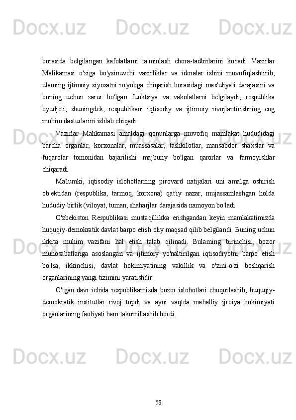 borasida   belgilangan   kafolatlarni   ta'minlash   chora-tadbirlarini   ko'radi.   Vazirlar
Malikamasi   o'ziga   bo'ysinuvchi   vazirliklar   va   idoralar   ishini   muvofiqlashtirib,
ulaming   ijtimoiy   siyosatni   ro'yobga   chiqarish   borasidagi   mas'uliyati   darajasini   va
buning   uchun   zarur   bo'lgan   funktsiya   va   vakolatlarni   belgilaydi,   respublika
byudjeti,   shuningdek,   respublikani   iqtisodiy   va   ijtimoiy   rivojlantirishning   eng
muhim dasturlarini ishlab chiqadi.
Vazirlar   Mahkamasi   amaldagi   qonunlarga   muvofiq   mamlakat   hududidagi
barcha   organlar,   korxonalar,   muassasalar,   tashkilotlar,   mansabdor   shaxslar   va
fuqarolar   tomonidan   bajarilishi   majburiy   bo'lgan   qarorlar   va   farmoyishlar
chiqaradi.
Ma'lumki,   iqtisodiy   islohotlarning   pirovard   natijalari   uni   amalga   oshirish
ob'ektidan   (respublika,   tarmoq,   korxona)   qat'iy   nazar,   mujassamlashgan   holda
hududiy birlik (viloyat, tuman, shaharjlar darajasida namoyon bo'ladi.
O'zbekiston   Respublikasi   mustaqillikka   erishgandan   keyin   mamlakatimizda
huquqiy-demokratik davlat barpo etish oliy maqsad qilib belgilandi. Buning uchun
ikkita   muhim   vazifani   hal   etish   talab   qilinadi.   Bularning   birinchisi,   bozor
munosabatlariga   asoslangan   va   ijtimoiy   yo'naltirilgan   iqtisodiyotni   barpo   etish
bo'lsa,   ikkinchisi,   davlat   hokimiyatining   vakillik   va   o'zini-o'zi   boshqarish
organlarining yangi tizimini yaratishdir.
O'tgan   davr   ichida   respublikamizda   bozor   islohotlari   chuqurlashib,   huquqiy-
demokratik   institutlar   rivoj   topdi   va   ayni   vaqtda   mahalliy   ijroiya   hokimiyati
organlarining faoliyati ham takomillashib bordi.
58 