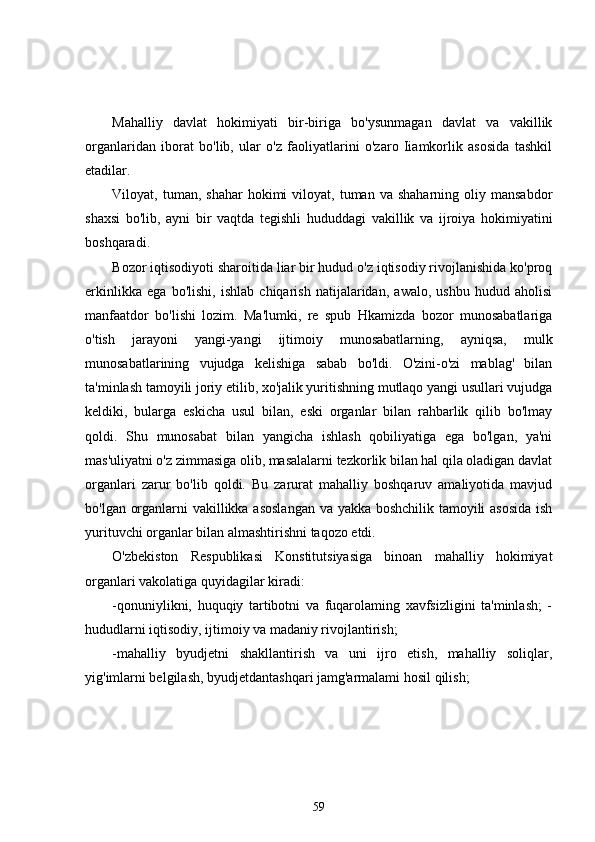 Mahalliy   davlat   hokimiyati   bir-biriga   bo'ysunmagan   davlat   va   vakillik
organlaridan   iborat   bo'lib,   ular   o'z   faoliyatlarini   o'zaro   Iiamkorlik   asosida   tashkil
etadilar.
Viloyat,  tuman,  shahar  hokimi   viloyat,  tuman  va  shaharning  oliy  mansabdor
shaxsi   bo'lib,   ayni   bir   vaqtda   tegishli   hududdagi   vakillik   va   ijroiya   hokimiyatini
boshqaradi.
Bozor iqtisodiyoti sharoitida liar bir hudud o'z iqtisodiy rivojlanishida ko'proq
erkinlikka   ega   bo'lishi,   ishlab   chiqarish   natijalaridan,   awalo,   ushbu   hudud   aholisi
manfaatdor   bo'lishi   lozim.   Ma'lumki,   re   spub   Hkamizda   bozor   munosabatlariga
o'tish   jarayoni   yangi-yangi   ijtimoiy   munosabatlarning,   ayniqsa,   mulk
munosabatlarining   vujudga   kelishiga   sabab   bo'ldi.   O'zini-o'zi   mablag'   bilan
ta'minlash tamoyili joriy etilib, xo'jalik yuritishning mutlaqo yangi usullari vujudga
keldiki,   bularga   eskicha   usul   bilan,   eski   organlar   bilan   rahbarlik   qilib   bo'lmay
qoldi.   Shu   munosabat   bilan   yangicha   ishlash   qobiliyatiga   ega   bo'lgan,   ya'ni
mas'uliyatni o'z zimmasiga olib, masalalarni tezkorlik bilan hal qila oladigan davlat
organlari   zarur   bo'lib   qoldi.   Bu   zarurat   mahalliy   boshqaruv   amaliyotida   mavjud
bo'lgan organlarni vakillikka asoslangan va yakka boshchilik tamoyili asosida ish
yurituvchi organlar bilan almashtirishni taqozo etdi.
O'zbekiston   Respublikasi   Konstitutsiyasiga   binoan   mahalliy   hokimiyat
organlari vakolatiga quyidagilar kiradi:
-qonuniylikni,   huquqiy   tartibotni   va   fuqarolaming   xavfsizligini   ta'minlash;   -
hududlarni iqtisodiy, ijtimoiy va madaniy rivojlantirish;
-mahalliy   byudjetni   shakllantirish   va   uni   ijro   etish,   mahalliy   soliqlar,
yig'imlarni belgilash, byudjetdantashqari jamg'armalami hosil qilish;
59 