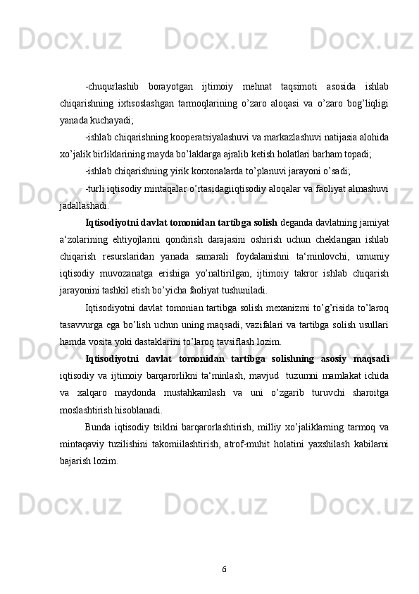 -chuqurlashib   borayotgan   ijtimoiy   mehnat   taqsimoti   asosida   ishlab
chiqarishning   ixtisoslashgan   tarmoqlarining   o’zaro   aloqasi   va   o’zaro   bog’liqligi
yanada kuchayadi;
-ishlab chiqarishning kooperatsiyalashuvi va markazlashuvi natijasia alohida
xo’jalik birliklarining mayda bo’laklarga ajralib ketish holatlari barham topadi;
-ishlab chiqarishning yirik korxonalarda to’planuvi jarayoni o’sadi;
-turli iqtisodiy mintaqalar o’rtasidagiiqtisodiy aloqalar va faoliyat almashuvi
jadallashadi.
Iqtisodiyotni davlat tomonidan tartibga solish  deganda davlatning jamiyat
a‘zolarining   ehtiyojlarini   qondirish   darajasini   oshirish   uchun   cheklangan   ishlab
chiqarish   resurslaridan   yanada   samarali   foydalanishni   ta‘minlovchi,   umumiy
iqtisodiy   muvozanatga   erishiga   yo’naltirilgan,   ijtimoiy   takror   ishlab   chiqarish
jarayonini tashkil etish bo’yicha faoliyat tushuniladi.
Iqtisodiyotni davlat tomonian tartibga solish mexanizmi to’g’risida to’laroq
tasavvurga ega bo’lish uchun uning maqsadi, vazifalari va tartibga solish  usullari
hamda vosita yoki dastaklarini to’laroq tavsiflash lozim.
Iqtisodiyotni   davlat   tomonidan   tartibga   solishning   asosiy   maqsadi
iqtisodiy   va   ijtimoiy   barqarorlikni   ta‘minlash,   mavjud     tuzumni   mamlakat   ichida
va   xalqaro   maydonda   mustahkamlash   va   uni   o’zgarib   turuvchi   sharoitga
moslashtirish hisoblanadi.
Bunda   iqtisodiy   tsiklni   barqarorlashtirish,   milliy   xo’jaliklarning   tarmoq   va
mintaqaviy   tuzilishini   takomiilashtirish,   atrof-muhit   holatini   yaxshilash   kabilarni
bajarish lozim.
6 