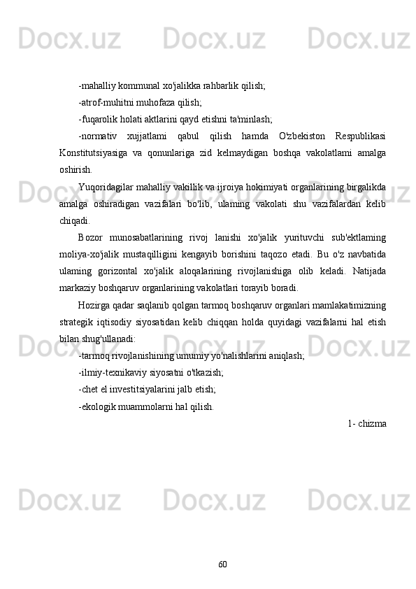 -mahalliy kommunal xo'jalikka rahbarlik qilish;
-atrof-muhitni muhofaza qilish;
-fuqarolik holati aktlarini qayd etishni ta'minlash;
-normativ   xujjatlami   qabul   qilish   hamda   O'zbekiston   Respublikasi
Konstitutsiyasiga   va   qonunlariga   zid   kelmaydigan   boshqa   vakolatlami   amalga
oshirish.
Yuqoridagilar mahalliy vakillik va ijroiya hokimiyati organlarining birgalikda
amalga   oshiradigan   vazifalari   bo'lib,   ulaming   vakolati   shu   vazifalardan   kelib
chiqadi.
Bozor   munosabatlarining   rivoj   lanishi   xo'jalik   yurituvchi   sub'ektlaming
moliya-xo'jalik   mustaqilligini   kengayib   borishini   taqozo   etadi.   Bu   o'z   navbatida
ulaming   gorizontal   xo'jalik   aloqalarining   rivojlanishiga   olib   keladi.   Natijada
markaziy boshqaruv organlarining vakolatlari torayib boradi.
Hozirga qadar saqlanib qolgan tarmoq boshqaruv organlari mamlakatimizning
strategik   iqtisodiy   siyosatidan   kelib   chiqqan   holda   quyidagi   vazifalarni   hal   etish
bilan shug'ullanadi:
-tarmoq rivojlanishining umumiy yo'nalishlarini aniqlash;
-ilmiy-texnikaviy siyosatni o'tkazish;
-chet el investitsiyalarini jalb etish;
-ekologik muammolarni hal qilish.
1- chizma 
60 