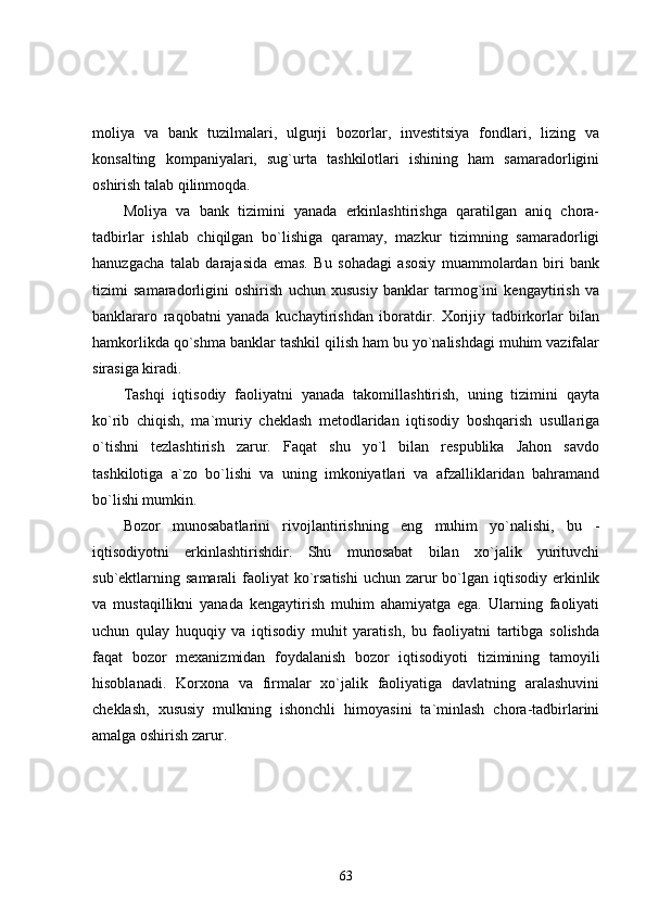 moliya   va   bank   tuzilmalari,   ulgurji   bozorlar,   investitsiya   fondlari,   lizing   va
konsalting   kompaniyalari,   sug`urta   tashkilotlari   ishining   ham   samaradorligini
oshirish talab qilinmoqda.
Moliya   va   bank   tizimini   yanada   erkinlashtirishga   qaratilgan   aniq   chora-
tadbirlar   ishlab   chiqilgan   bo`lishiga   qaramay,   mazkur   tizimning   samaradorligi
hanuzgacha   talab   darajasida   emas.   Bu   sohadagi   asosiy   muammolardan   biri   bank
tizimi   samaradorligini   oshirish   uchun   xususiy   banklar   tarmog`ini   kengaytirish   va
banklararo   raqobatni   yanada   kuchaytirishdan   iboratdir.   Xorijiy   tadbirkorlar   bilan
hamkorlikda qo`shma banklar tashkil qilish ham bu yo`nalishdagi muhim vazifalar
sirasiga kiradi. 
Tashqi   iqtisodiy   faoliyatni   yanada   takomillashtirish,   uning   tizimini   qayta
ko`rib   chiqish,   ma`muriy   cheklash   metodlaridan   iqtisodiy   boshqarish   usullariga
o`tishni   tezlashtirish   zarur.   Faqat   shu   yo`l   bilan   respublika   Jahon   savdo
tashkilotiga   a`zo   bo`lishi   va   uning   imkoniyatlari   va   afzalliklaridan   bahramand
bo`lishi mumkin.
Bozor   munosabatlarini   rivojlantirishning   eng   muhim   yo`nalishi,   bu   -
iqtisodiyotni   erkinlashtirishdir.   Shu   munosabat   bilan   xo`jalik   yurituvchi
sub`ektlarning samarali  faoliyat  ko`rsatishi  uchun zarur  bo`lgan iqtisodiy erkinlik
va   mustaqillikni   yanada   kengaytirish   muhim   ahamiyatga   ega.   Ularning   faoliyati
uchun   qulay   huquqiy   va   iqtisodiy   muhit   yaratish,   bu   faoliyatni   tartibga   solishda
faqat   bozor   mexanizmidan   foydalanish   bozor   iqtisodiyoti   tizimining   tamoyili
hisoblanadi.   Korxona   va   firmalar   xo`jalik   faoliyatiga   davlatning   aralashuvini
cheklash,   xususiy   mulkning   ishonchli   himoyasini   ta`minlash   chora-tadbirlarini
amalga oshirish zarur. 
63 