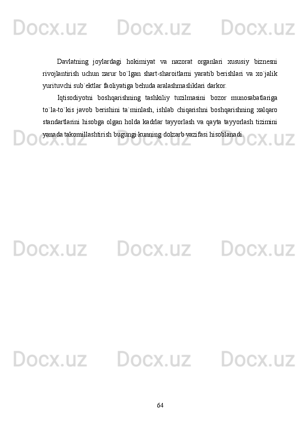 Davlatning   joylardagi   hokimiyat   va   nazorat   organlari   xususiy   biznesni
rivojlantirish   uchun   zarur   bo`lgan   shart-sharoitlarni   yaratib   berishlari   va   xo`jalik
yurituvchi sub`ektlar faoliyatiga behuda aralashmasliklari darkor. 
Iqtisodiyotni   boshqarishning   tashkiliy   tuzilmasini   bozor   munosabatlariga
to`la-to`kis   javob   berishini   ta`minlash,   ishlab   chiqarishni   boshqarishning   xalqaro
standartlarini  hisobga  olgan  holda kadrlar  tayyorlash  va  qayta tayyorlash  tizimini
yanada takomillashtirish bugungi kunning dolzarb vazifasi hisoblanadi.
64 