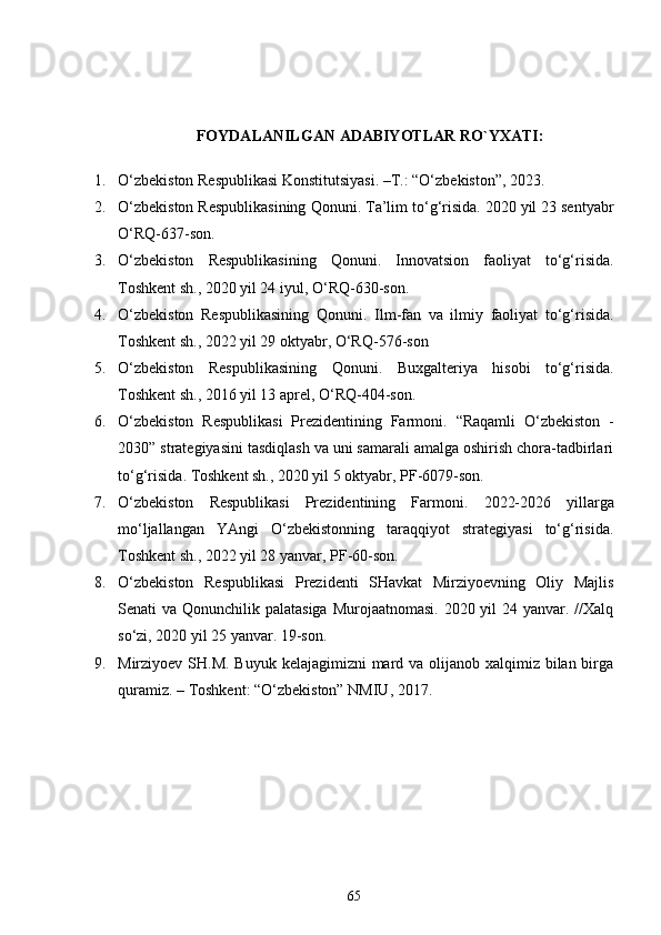 FOYDALANILGAN ADABIYOTLAR RO`YXATI:
1. O‘zbekiston Respublikasi Konstitutsiyasi. –T.: “O‘zbekiston”, 20 23 . 
2. O‘zbekiston Respublikasining Qonuni .  Ta’lim to‘g‘risida. 2020 yil 23 sentyabr
O‘RQ-637-son.
3. O‘zbekiston   Respublikasining   Qonuni .   Innovatsion   faoliyat   to‘g‘risida .
Toshkent sh., 2020 yil 24 iyul, O‘RQ-630-son.  
4. O‘zbekiston   Respublikasining   Qonuni.   Ilm-fan   va   ilmiy   faoliyat   to‘g‘risida .
Toshkent sh.,   2022 yil 29 oktyabr,   O‘RQ-576-son
5. O‘zbekiston   Respublikasining   Qonuni.   Buxgalteriya   hisobi   to‘g‘risida.
Toshkent sh.,   2016 yil 13   aprel,  O‘RQ-404-son.
6. O‘zbekiston   Respublikasi   Prezidentining   Farmoni.   “Raqamli   O‘zbekiston   -
2030” strategiyasini tasdiqlash va uni samarali amalga oshirish chora-tadbirlari
to‘g‘risida .  Toshkent sh., 2020 yil 5 oktyabr, PF-6079-son.
7. O‘zbekiston   Respublikasi   Prezidentining   Farmoni.   2022-2026   yillarga
mo‘ljallangan   YAngi   O‘zbekistonning   taraqqiyot   strategiyasi   to‘g‘risida .
Toshkent sh., 2022 yil 28 yanvar, PF-60-son.
8. O‘zbekiston   Respublikasi   Prezidenti   SHavkat   Mirziyoevning   Oliy   Majlis
Senati va Qonunchilik palatasiga  Murojaatnomasi. 2020 yil  24 yanvar. //Xalq
so‘zi, 2020 yil 25 yanvar. 19-son.
9. Mirziyoev SH.M. Buyuk kelajagimizni  mard va olijanob xalqimiz bilan birga
quramiz. – Toshkent: “O‘zbekiston” NMIU, 2017. 
65 