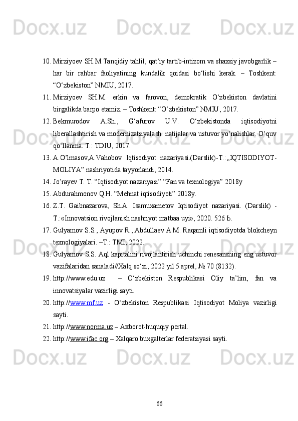 10. Mirziyoev SH.M.Tanqidiy tahlil, qat’iy tartib-intizom va shaxsiy javobgarlik –
har   bir   rahbar   faoliyatining   kundalik   qoidasi   bo‘lishi   kerak.   –   Toshkent:
“O‘zbekiston” NMIU, 2017. 
11. Mirziyoev   SH.M.   erkin   va   farovon,   demokratik   O‘zbekiston   davlatini
birgalikda barpo etamiz. – Toshkent: “O‘zbekiston” NMIU, 2017.
12. Bekmurodov   A.Sh.,   G‘afurov   U.V.   O‘zbekistonda   iqtisodiyotni
liberallashtirish va modernizatsiyalash: natijalar va ustuvor yo‘nalishlar. O‘quv
qo‘llanma. T.: TDIU, 2017. 
13. A.O’lmasov,A.Vahobov   Iqtisodiyot   nazariyasi.(Darslik)-T.:,,IQTISODIYOT-
MOLIYA” nashriyotida tayyorlandi, 2014.
14. Jo’rayev T. T. “Iqtisodiyot nazariyasi” “Fan va texnologiya” 2018y
15. Abdurahmonov Q.H. “Mehnat iqtisodiyoti” 2018y.
16. Z.T.   Gaibnazarova,   Sh.A.   Isamuxametov   Iqtisodiyot   nazariyasi.   (Darslik)   -
Т.:«Innovatsion rivojlanish nashriyot matbaa uyi», 2020. 526 Ь.
17. Gulyamov S.S.,  Ayupov R.,  Abdullaev A.M. Raqamli iqtisodiyotda blokcheyn
texnologiyalari.  – T .:  TMI, 2022.
18. Gulyamov S.S. Aql kapitalini rivojlantirish uchinchi renesansning eng ustuvor
vazifalaridan sanaladi//Xalq so‘zi, 2022 yil 5 aprel, № 70 (8132).
19. http ://www.edu.uz     –   O‘zbekiston   Respublikasi   Oliy   ta’lim,   fan   va
innovatsiyalar vazirligi sayti.
20. http:// www.mf.uz   -   O‘zbekiston   Respublikasi   Iqtisodiyot   Moliya   vazirligi
sayti.
21. http:// www.norma.uz  –  A xborot-huquqiy portal.
22. http:// www.ifac.org  – Xal qaro buxgalterlar federatsiyasi sayti.
66 