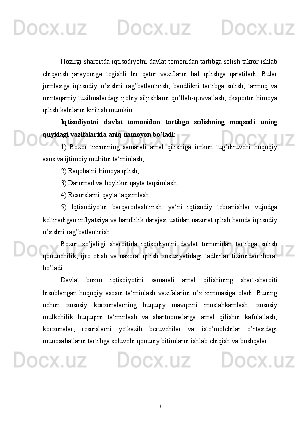 Hozirgi sharoitda iqtisodiyotni davlat tomonidan tartibga solish takror ishlab
chiqarish   jarayoniga   tegishli   bir   qator   vaziflarni   hal   qilishga   qaratiladi.   Bular
jumlasiga   iqtisodiy   o’sishni   rag’batlantirish,   bandlikni   tartibga   solish,   tarmoq   va
mintaqamiy tuzilmalardagi ijobiy siljishlarni qo’llab-quvvatlash, eksportni himoya
qilish kabilarni kiritish mumkin.
Iqtisodiyotni   davlat   tomonidan   tartibga   solishning   maqsadi   uning
quyidagi vazifalarida aniq namoyon bo’ladi:
1)   Bozor   tizimining   samarali   amal   qilishiga   imkon   tug’diruvchi   huquqiy
asos va ijtimoiy muhitni ta‘minlash;
2) Raqobatni himoya qilish;
3) Daromad va boylikni qayta taqsimlash;
4) Resurslarni qayta taqsimlash;
5)   Iqtisodiyotni   barqarorlashtirish,   ya‘ni   iqtisodiy   tebranishlar   vujudga
keltiradigan inflyatsiya va bandlilik darajasi ustidan nazorat qilish hamda iqtisodiy
o’sishni rag’batlantirish.
Bozor   xo’jaligi   sharoitida   iqtisodiyotni   davlat   tomonidan   tartibga   solish
qonunchilik,   ijro   etish   va   nazorat   qilish   xususiyatidagi   tadbirlar   tizimidan   iborat
bo’ladi.   
Davlat   bozor   iqtisoiyotini   samarali   amal   qilishining   shart-sharoiti
hisoblangan   huquqiy   asosni   ta‘minlash   vazifalarini   o’z   zimmasiga   oladi.   Buning
uchun   xususiy   korxonalarning   huquqiy   mavqeini   mustahkamlash;   xususiy
mulkchilik   huquqini   ta‘minlash   va   shartnomalarga   amal   qilishni   kafolatlash;
korxonalar,   resurslarni   yetkazib   beruvchilar   va   iste‘molchilar   o’rtasidagi
munosabatlarni tartibga soluvchi qonuniy bitimlarni ishlab chiqish va boshqalar.
7 