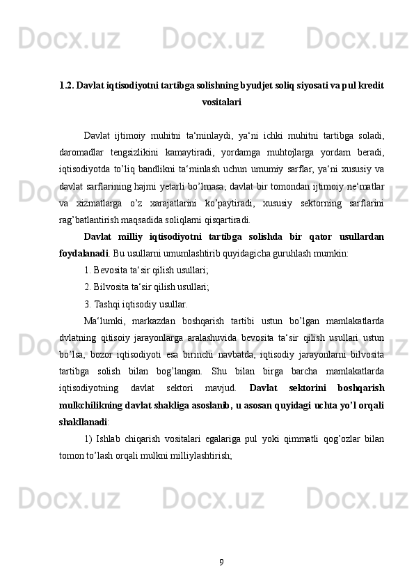 1. 2. Davlat iqtisodiyotni tartibga solishning byudjet soliq siyosati va pul kredit
vositalari
Davlat   ijtimoiy   muhitni   ta‘minlaydi,   ya‘ni   ichki   muhitni   tartibga   soladi,
daromadlar   tengsizlikini   kamaytiradi,   yordamga   muhtojlarga   yordam   beradi,
iqtisodiyotda   to’liq   bandlikni   ta‘minlash   uchun   umumiy   sarflar,   ya‘ni   xususiy   va
davlat sarflarining hajmi yetarli bo’lmasa, davlat bir tomondan ijtimoiy ne‘matlar
va   xizmatlarga   o’z   xarajatlarini   ko’paytiradi,   xususiy   sektorning   sarflarini
rag’batlantirish maqsadida soliqlarni qisqartiradi. 
Davlat   milliy   iqtisodiyotni   tartibga   solishda   bir   qator   usullardan
foydalanadi . Bu usullarni umumlashtirib quyidagicha guruhlash mumkin:
1. Bevosita ta‘sir qilish usullari;
2. Bilvosita ta‘sir qilish usullari;
3. Tashqi iqtisodiy usullar.
Ma‘lumki,   markazdan   boshqarish   tartibi   ustun   bo’lgan   mamlakatlarda
dvlatning   qitisoiy   jarayonlarga   aralashuvida   bevosita   ta‘sir   qilish   usullari   ustun
bo’lsa,   bozor   iqtisodiyoti   esa   birinchi   navbatda,   iqtisodiy   jarayonlarni   bilvosita
tartibga   solish   bilan   bog’langan.   Shu   bilan   birga   barcha   mamlakatlarda
iqtisodiyotning   davlat   sektori   mavjud.   Davlat   sektorini   boshqarish
mulkchilikning davlat shakliga asoslanib, u asosan quyidagi uchta yo’l orqali
shakllanadi :
1)   Ishlab   chiqarish   vositalari   egalariga   pul   yoki   qimmatli   qog’ozlar   bilan
tomon to’lash orqali mulkni milliylashtirish;
9 