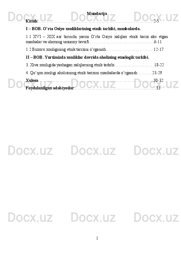 Mundarija
Kirish ……………………………………………………………………….2-5
I – BOB. O’rta Osiyo xonliklarining etnik tarkibi, manbalarda.
1.1   XVI   –   XIX   asr   birinchi   yarmi   O’rta   Osiyo   xalqlari   etnik   tarixi   aks   etgan
manbalar va ularning umumiy tavsifi…………………………….………....6-11
1.2 Buxoro xonligining etnik tarixini o’rganish…………………………….12-17
II – BOB. Yurtimizda xonliklar davrida aholining etnologik tarkibi.
3. Xiva xonligida yashagan xalqlarning etnik tarkibi ……………………….18-22
4. Qo’qon xonligi aholisining etnik tarixini manbalarda o’rganish………..23-29
Xulosa ………………………………………………………………………30-32
Foydalanilgan adabiyotlar ………………………………………………….33
1 