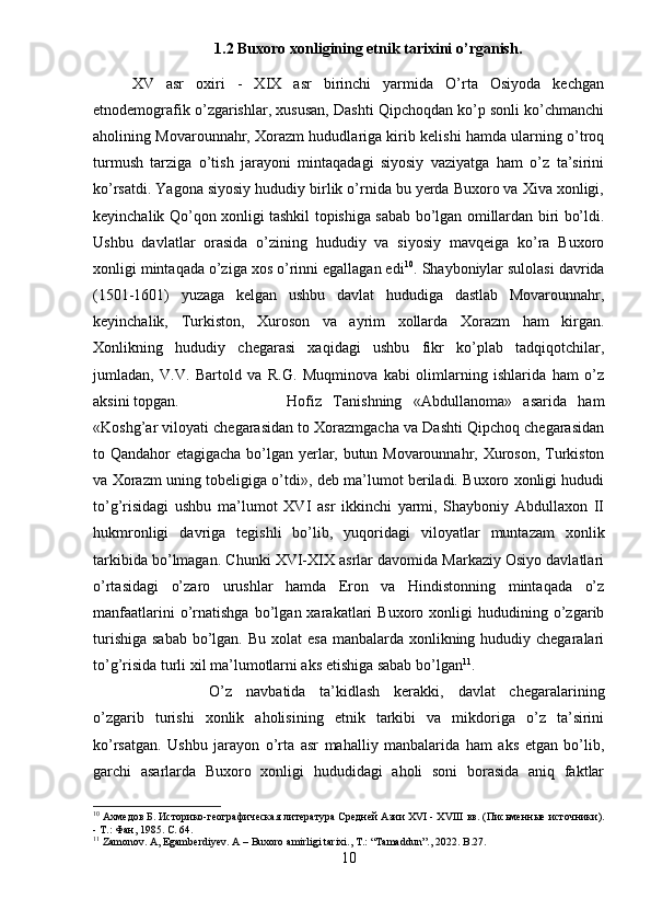 1.2 Buxoro xonligining etnik tarixini o’rganish.
XV   asr   oxiri   -   XIX   asr   birinchi   yarmida   O’rta   Osiyoda   kechgan
etnodemografik o’zgarishlar, xususan, Dashti Qipchoqdan ko’p sonli ko’chmanchi
aholining Movarounnahr, Xorazm hududlariga kirib kelishi hamda ularning o’troq
turmush   tarziga   o’tish   jarayoni   mintaqadagi   siyosiy   vaziyatga   ham   o’z   ta’sirini
ko’rsatdi. Yagona siyosiy hududiy birlik o’rnida bu yerda Buxoro va Xiva xonligi,
keyinchalik Qo’qon xonligi tashkil topishiga sabab bo’lgan omillardan biri bo’ldi.
Ushbu   davlatlar   orasida   o’zining   hududiy   va   siyosiy   mavqeiga   ko’ra   Buxoro
xonligi mintaqada o’ziga xos o’rinni egallagan edi 10
. Shayboniylar sulolasi davrida
(1501-1601)   yuzaga   kelgan   ushbu   davlat   hududiga   dastlab   Movarounnahr,
keyinchalik,   Turkiston,   Xuroson   va   ayrim   xollarda   Xorazm   ham   kirgan.
Xonlikning   hududiy   chegarasi   xaqidagi   ushbu   fikr   ko’plab   tadqiqotchilar,
jumladan,   V.V.   Bartold   va   R.G.   Muqminova   kabi   olimlarning   ishlarida   ham   o’z
aksini topgan. Hofiz   Tanishning   «Abdullanoma»   asarida   ham
«Koshg’ar viloyati chegarasidan to Xorazmgacha va Dashti Qipchoq chegarasidan
to Qandahor etagigacha bo’lgan yerlar, butun Movarounnahr, Xuroson, Turkiston
va Xorazm uning tobeligiga o’tdi», deb ma’lumot beriladi. Buxoro xonligi hududi
to’g’risidagi   ushbu   ma’lumot   XVI   asr   ikkinchi   yarmi,   Shayboniy   Abdullaxon   II
hukmronligi   davriga   tegishli   bo’lib,   yuqoridagi   viloyatlar   muntazam   xonlik
tarkibida bo’lmagan. Chunki XVI-XIX asrlar davomida Markaziy Osiyo davlatlari
o’rtasidagi   o’zaro   urushlar   hamda   Eron   va   Hindistonning   mintaqada   o’z
manfaatlarini   o’rnatishga   bo’lgan  xarakatlari   Buxoro   xonligi   hududining  o’zgarib
turishiga  sabab  bo’lgan. Bu  xolat  esa  manbalarda  xonlikning hududiy chegaralari
to’g’risida turli xil ma’lumotlarni aks etishiga sabab bo’lgan 11
.
O’z   navbatida   ta’kidlash   kerakki,   davlat   chegaralarining
o’zgarib   turishi   xonlik   aholisining   etnik   tarkibi   va   mikdoriga   o’z   ta’sirini
ko’rsatgan.   Ushbu   jarayon   o’rta   asr   mahalliy   manbalarida   ham   aks   etgan   bo’lib,
garchi   asarlarda   Buxoro   xonligi   hududidagi   aholi   soni   borasida   aniq   faktlar
10
  A хмедов Б. Историко-географическая литература Средней Азии XVI - XVIII вв. (Письменные источники).
- Т.: Фан, 1985.  C . 64.
11
 Zamonov. A, Egamberdiyev.  A  –  Buxoro   amirligi   tarixi .,  T .: “ Tamaddun ”., 2022.  B .27.
10 