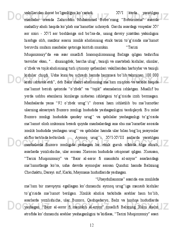 vakillaridan iborat bo’lganligini ko’rsatadi.   XVI   asrda   yaratilgan
manbalar   orasida   Zahiriddin   Muhammad   Bobo’rning   “Boburnoma”   asarida
mahalliy aholi haqida ko’plab ma’lumotlar uchraydi. Garchi asardagi voqealar XV
asr   oxiri   -   XVI   asr   boshlariga   oid   bo’lsa-da,   uning   davriy   jixatdan   yakinligini
hisobga   olib,   mazkur   asarni   xonlik   aholisining   etnik   tarixi   to’g’risida   ma’lumot
beruvchi muhim manbalar qatoriga kiritish mumkin.   “Tarixi
Muqimxoniy”da   esa   asar   muallifi   Imomqulixonning   Balxga   qilgan   tashrifini
tasvirlar ekan, "... shuningdek, barcha ulug’, taniqli va martabali kishilar, olimlar,
o’zbek va tojik aholisining turli ijtimoiy qatlamlari vakillaridan harbiylar va taniqli
kishilar   chiqdi.   Usha   kuni   bu   uchrash   hamda   hammasi   bo’lib   tahminan   100   000
kishi ishtirok etdi”, deb Balx shahri aholisining ma’lum miqdori va tarkibi haqida
ma’lumot   berish   qatorida   “o’zbek”   va   “tojik”   atamalarini   ishlatgan.   Muallif   bu
yerda   ushbu   atamlarni   kimlarga   nisbatan   ishlatgani   to’g’risida   izoh   bermagan.
Manbalarda   yana   “92   o’zbek   urug’’i”   iborasi   ham   ishlatilib   bu   ma’lumotlar
ularning   aksariyati   Buxoro   xonligi   hududida   yashaganligini   tasdiqlaydi.   Bu   xolat
Buxoro   xonligi   hududida   qanday   urug’’   va   qabilalar   yashaganligi   to’g’risida
ma’lumot olish imkonini beradi quyida manbalardagi ana shu ma’lumotlar asosida
xonlik hududida yashagan urug’’ va qabilalar hamda ular bilan bog’liq jarayonlar
alifbo tartibida keltiriladi: Aymoq   urug’’i,   XVI-XVIII   asrlarda   yaratilgan
manbalarda   Buxoro   xonligida   yashagan   bir   etnik   guruh   sifatida   tilga   olinib,
asarlarda   yozilishicha,   ular   asosan   Xuroson   hududida   istiqomat   qilgan.   Xususan,
“Tarixi   Muqimxoniy”   va   “Baxr   al-asror   fi   manokibi   al-axyor”   asarlaridagi
ma’lumotlarga   ko’ra,   usha   davrda   aymoqlar   asosan   Qunduz   hamda   Balxning
Chechaktu, Darayi suf, Karki, Maymana hududlarida yashagan.   
“Ubaydullanoma” asarida esa xonlikda
ma’lum   bir   mavqeyni   egallagan   ko’chmanchi   aymoq   urug’’iga   mansub   kishilar
to’g’risida   ma’lumot   berilgan.   Xonlik   aholisi   tarkibida   arablar   ham   bo’lib,
asarlarda   yozilishicha,   ular   Buxoro,   Qashqadaryo,   Balx   va   boshqa   hududlarda
yashagan.   “Baxr   al-asror   fi   manokib   al-axyor”   muallifi   Balxning   Xulm   shahri
atrofida ko’chmanchi arablar yashaganligini ta’kidlasa, “Tarixi Muqimxoniy” asari
12 