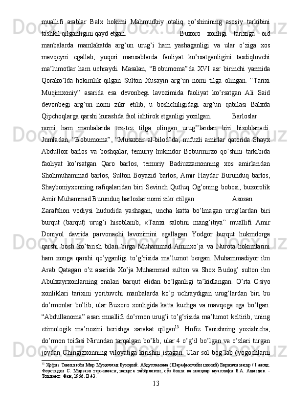 muallifi   arablar   Balx   hokimi   Mahmudbiy   otaliq   qo’shinining   asosiy   tarkibini
tashkil qilganligini qayd etgan. Buxoro   xonligi   tarixiga   oid
manbalarda   mamlakatda   arg’un   urug’i   ham   yashaganligi   va   ular   o’ziga   xos
mavqeyni   egallab,   yuqori   mansablarda   faoliyat   ko’rsatganligini   tasdiqlovchi
ma’lumotlar   ham   uchraydi.   Masalan,   “Boburnoma”da   XVI   asr   birinchi   yarmida
Qorako’lda   hokimlik   qilgan   Sulton   Xusayin   arg’un   nomi   tilga   olingan.   “Tarixi
Muqimxoniy”   asarida   esa   devonbegi   lavozimida   faoliyat   ko’rsatgan   Ali   Said
devonbegi   arg’un   nomi   zikr   etilib,   u   boshchiligidagi   arg’un   qabilasi   Balxda
Qipchoqlarga qarshi kurashda faol ishtirok etganligi yozilgan. Barloslar
nomi   ham   manbalarda   tez-tez   tilga   olingan   urug’’lardan   biri   hisoblanadi.
Jumladan,   “Boburnoma”,   “Musaxxir   al-bilod”da,   nufuzli   amirlar   qatorida   Shayx
Abdullox   barlos   va   boshqalar,   temuriy   hukmdor   Boburmirzo   qo’shini   tarkibida
faoliyat   ko’rsatgan   Qaro   barlos,   temuriy   Badiuzzamonning   xos   amirlaridan
Shohmuhammad   barlos,   Sulton   Boyazid   barlos,   Amir   Haydar   Burunduq   barlos,
Shayboniyxonning   rafiqalaridan   biri   Sevinch   Qutluq   Og’oning   bobosi,   buxorolik
Amir Muhammad Burunduq barloslar nomi zikr etilgan .
  Asosan
Zarafshon   vodiysi   hududida   yashagan,   uncha   katta   bo’lmagan   urug’lardan   biri
burqut   (barqut)   urug’i   hisoblanib,   «Tarixi   salotini   mang’itiya”   muallifi   Amir
Doniyol   davrida   parvonachi   lavozimini   egallagan   Yodgor   burqut   hukmdorga
qarshi   bosh   ko’tarish   bilan   birga   Muhammad   Aminxo’ja   va   Nurota   hokimlarini
ham   xonga   qarshi   qo’yganligi   to’g’risida   ma’lumot   bergan.   Muhammadiyor   ibn
Arab   Qatagan   o’z   asarida   Xo’ja   Muhammad   sulton   va   Shox   Budog’   sulton   ibn
Abulxayrxonlarning   onalari   barqut   elidan   bo’lganligi   ta’kidlangan.   O’rta   Osiyo
xonliklari   tarixini   yorituvchi   manbalarda   ko’p   uchraydigan   urug’lardan   biri   bu
do’rmonlar   bo’lib,   ular   Buxoro   xonligida   katta   kuchga   va   mavqega   ega   bo’lgan.
“Abdullanoma” asari muallifi do’rmon urug’i to’g’risida ma’lumot keltirib, uning
etimologik   ma’nosini   berishga   xarakat   qilgan 13
.   Hofiz   Tanishning   yozishicha,
do’rmon toifasi   Nirundan  tarqalgan  bo’lib, ular   4 o’g’il   bo’lgan  va o’zlari  turgan
joydan   Chingizxonning   viloyatiga   kirishni   istagan.   Ular   sol   bog’lab   (yogochlarni
13
 Ҳофиз Таниш ибн Мир Муҳаммад Бухорий. Абдулланома (Шарафномайи шохий) Биринчи нашр / I жилд.
Форсчадан   С.   Мирзаэв   таржимаси,   нашрга   тайёрловчи,   сўз   боши   ва   изоҳлар   муаллифи   Б.А.   Аҳмедов.   -
Тошкент: Фан, 1966.  B .43.
13 