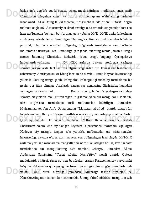 birlashtirib   bog’lab   suvda   suzish   uchun   moslashtirilgan   moslama),   unda   suzib
Chingizxon   viloyatiga   kirgan   va   hozirgi   do’rmon   qavmi   o’shalarning   naslidan
hisoblanadi.   Muallifning   ta’kidlashicha,   mo’g’ulchada   “do’rmon”   -   “to’rt”   degan
ma’noni anglatadi.   Ashtarxoniylar davri tarixiga oid asarlarda esa yobular borasida
ham ma’lumotlar berilgan bo’lib, unga qora yobular XVII -XVIII asrlarda kechgan
etnik jarayonlarda faol ishtirok etgan. Shuningdek, Buxoro xonligi aholisi tarkibida
jamshid,   jobut   kabi   urug’lar   bo’lganligi   to’g’risida   manbalarda   kam   bo’lsada
ma’lumotlar   uchraydi.   Ma’lumotlarga   qaraganda,   ularning   ichida   jamshid   urug’i
asosan   Balxning   Chechaktu   hududida,   jobut   urug’i   bugungi   Qashqadaryo
hududlarida yashagan. XVII-XIX   asrlarda   Buxoro   xonligida   kechgan
siyosiy   jarayonlarda   faol   ishtirok   etgan   urug’lardan   biri   kenagaslar   hisoblanib,
ashtarxoniy   Abulfayzxon   va   Mang’itlar   sulolasi   vakili   Amir   Haydar   hukmronligi
yillarida   ularning   xonga   qarshi   ko’zg’olon   ko’targanligi   mahalliy   manbalarda   bir
necha   bor   tilga   olingan.   Asarlarda   kenagaslar   xonlikning   Shahrisabz   hududida
yashaganligi qayd etiladi. Buxoro xonligi hududida yashagan va undagi
siyosiy jarayinlarda faol ishtirok etgan urug’lardan yana biri mang’itlar hisoblanib,
ular   to’g’risida   manbalarda   turli   ma’lumotlar   keltirilgan.   Jumladan,
Muhammadiyor   ibn   Arab   Qatag’onning   “Musaxxir   al-bilod”   asarida   mang’itlar
haqida ma’lumotlar yozilib asar muallifi ularni asosiy yashash joyi sifatida Dashti
Qipchoq   hududini   ko’rsatgan.   Jumladan,   “Ubaydullanoma”   asarida   dastlab
Shahrisabz   hokimi   etib   tayinlangan   keyinchalik   parvonachi   mansabini   egallagan
Xudoyor   biy   mang’it   haqida   so’z   yuritilib,   ma’lumotlar   uni   ashtarxoniylar
hukmronligi   davrida   o’ziga   xos   mavqega   ega   bo’lganligini   tasdiqlaydi.   XVI-XIX
asrlarda yozilgan manbalarda mang’itlar bir nom bilan atalgan bo’lsa, keyingi davr
manbalarida   esa   mang’itlarning   turli   nomlari   uchraydi.   Jumladan,   Mirza
Abdulazim   Somiyning   “Tarixi   salotini   Mang’itiya”   nomli   asarida   Oqtepa
mudofaasida ishtirok etgan qo’shin boshliqlari orasida Rahmonqulibiy parvonachi
to’q mang’it ismi va qora mangitlar ham tilga olingan. Bu urug’ni guruhlashtirish
xolatini   XIX   asrda   o’rtasiga,   jumladan,   Buxoroga   tashrif   buyurgan   N.
Xannikovning asarida ham ko’rish mumkin. Uning e’tirof etishicha, mang’itlar uch
14 