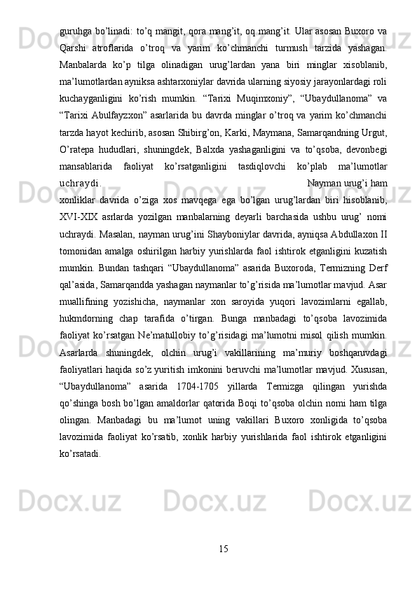 guruhga bo’linadi: to’q mangit, qora mang’it, oq mang’it. Ular asosan Buxoro va
Qarshi   atroflarida   o’troq   va   yarim   ko’chmanchi   turmush   tarzida   yashagan.
Manbalarda   ko’p   tilga   olinadigan   urug’lardan   yana   biri   minglar   xisoblanib,
ma’lumotlardan ayniksa ashtarxoniylar davrida ularning siyosiy jarayonlardagi roli
kuchayganligini   ko’rish   mumkin.   “Tarixi   Muqimxoniy”,   “Ubaydullanoma”   va
“Tarixi   Abulfayzxon”  asarlarida  bu davrda  minglar   o’troq va  yarim  ko’chmanchi
tarzda hayot kechirib, asosan Shibirg’on, Karki, Maymana, Samarqandning Urgut,
O’ratepa   hududlari,   shuningdek,   Balxda   yashaganligini   va   to’qsoba,   devonbegi
mansablarida   faoliyat   ko’rsatganligini   tasdiqlovchi   ko’plab   ma’lumotlar
u c h r a y d i . Nayman urug’i ham
xonliklar   davrida   o’ziga   xos   mavqega   ega   bo’lgan   urug’lardan   biri   hisoblanib,
XVI-XIX   asrlarda   yozilgan   manbalarning   deyarli   barchasida   ushbu   urug’   nomi
uchraydi. Masalan, nayman urug’ini Shayboniylar davrida, ayniqsa Abdullaxon II
tomonidan   amalga   oshirilgan   harbiy   yurishlarda   faol   ishtirok   etganligini   kuzatish
mumkin.   Bundan   tashqari   “Ubaydullanoma”   asarida   Buxoroda,   Termizning   Derf
qal’asida, Samarqandda yashagan naymanlar to’g’risida ma’lumotlar mavjud. Asar
muallifining   yozishicha,   naymanlar   xon   saroyida   yuqori   lavozimlarni   egallab,
hukmdorning   chap   tarafida   o’tirgan.   Bunga   manbadagi   to’qsoba   lavozimida
faoliyat   ko’rsatgan   Ne’matullobiy   to’g’risidagi   ma’lumotni   misol   qilish   mumkin.
Asarlarda   shuningdek,   olchin   urug’i   vakillarining   ma’muriy   boshqaruvdagi
faoliyatlari haqida so’z   yuritish imkonini beruvchi ma’lumotlar mavjud. Xususan,
“Ubaydullanoma”   asarida   1704- 1705   yillarda   Termizga   qilingan   yurishda
qo’shinga bosh bo’lgan amaldorlar  qatorida Boqi  to’qsoba olchin nomi ham  tilga
olingan.   Manbadagi   bu   ma’lumot   uning   vakillari   Buxoro   xonligida   to’qsoba
lavozimida   faoliyat   ko’rsatib,   xonlik   harbiy   yurishlarida   faol   ishtirok   etganligini
ko’rsatadi.
15