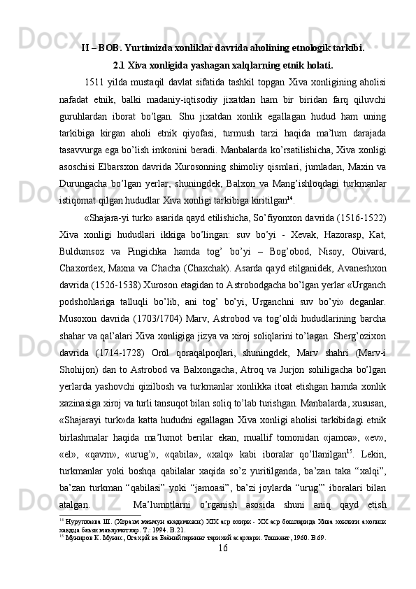 II – BOB. Yurtimizda xonliklar davrida aholining etnologik tarkibi.
2.1 Xiva xonligida yashagan xalqlarning etnik holati.
1511   yilda   mustaqil   davlat   sifatida   tashkil   topgan   Xiva   xonligining   aholisi
nafadat   etnik,   balki   madaniy-iqtisodiy   jixatdan   ham   bir   biridan   farq   qiluvchi
guruhlardan   iborat   bo’lgan.   Shu   jixatdan   xonlik   egallagan   hudud   ham   uning
tarkibiga   kirgan   aholi   etnik   qiyofasi,   turmush   tarzi   haqida   ma’lum   darajada
tasavvurga ega bo’lish imkonini beradi.   Manbalarda ko’rsatilishicha, Xiva xonligi
asoschisi   Elbarsxon   davrida   Xurosonning   shimoliy   qismlari,   jumladan,   Maxin   va
Durungacha   bo’lgan   yerlar,   shuningdek,   Balxon   va   Mang’ishloqdagi   turkmanlar
istiqomat qilgan hududlar Xiva xonligi tarkibiga kiritilgan 14
.
«Shajara-yi turk» asarida qayd etilishicha, So’fiyonxon davrida (1516-1522)
Xiva   xonligi   hududlari   ikkiga   bo’lingan:   suv   bo’yi   -   Xevak,   Hazorasp,   Kat,
Buldumsoz   va   Pingichka   hamda   tog’   bo’yi   –   Bog’obod,   Nisoy,   Obivard,
Chaxordex, Maxna va Chacha (Chaxchak).   Asarda qayd etilganidek, Avaneshxon
davrida (1526-1538) Xuroson etagidan to Astrobodgacha bo’lgan yerlar «Urganch
podshohlariga   talluqli   bo’lib,   ani   tog’   bo’yi,   Urganchni   suv   bo’yi»   deganlar.
Musoxon   davrida   (1703/1704)   Marv,   Astrobod   va   tog’oldi   hududlarining   barcha
shahar va qal’alari Xiva xonligiga jizya va xiroj soliqlarini to’lagan. Sherg’ozixon
davrida   (1714-1728)   Orol   qoraqalpoqlari,   shuningdek,   Marv   shahri   (Marv-i
Shohijon)   dan   to   Astrobod   va   Balxongacha,   Atroq   va   Jurjon   sohiligacha   bo’lgan
yerlarda   yashovchi   qizilbosh   va   turkmanlar   xonlikka   itoat   etishgan   hamda  xonlik
xazinasiga xiroj va turli tansuqot bilan soliq to’lab turishgan. Manbalarda, xususan,
«Shajarayi   turk»da  katta   hududni   egallagan   Xiva   xonligi   aholisi   tarkibidagi   etnik
birlashmalar   haqida   ma’lumot   berilar   ekan,   muallif   tomonidan   «jamoa»,   «ev»,
«el»,   «qavm»,   «urug’»,   «qabila»,   «xalq»   kabi   iboralar   qo’llanilgan 15
.   Lekin,
turkmanlar   yoki   boshqa   qabilalar   xaqida   so’z   yuritilganda,   ba’zan   taka   “xalqi”,
ba’zan   turkman   “qabilasi”   yoki   “jamoasi”,   ba’zi   joylarda   “urug’”   iboralari   bilan
atalgan. Ma’lumotlarni   o’rganish   asosida   shuni   aniq   qayd   etish
14
  Нуруллаева  Ш. (Хоразм  маъмун  академияси)   XIX   аср охири -   XX   аср бошларида Хива  хонлиги ахолиси
хакдца баъзи маълумотлар.  T .: 1994.  B .21.
15
 Муниров К. Мунис, Огах,ий ва Баёнийларнинг тарихий асарлари. Тошкент, 1960.  B .69.
16 