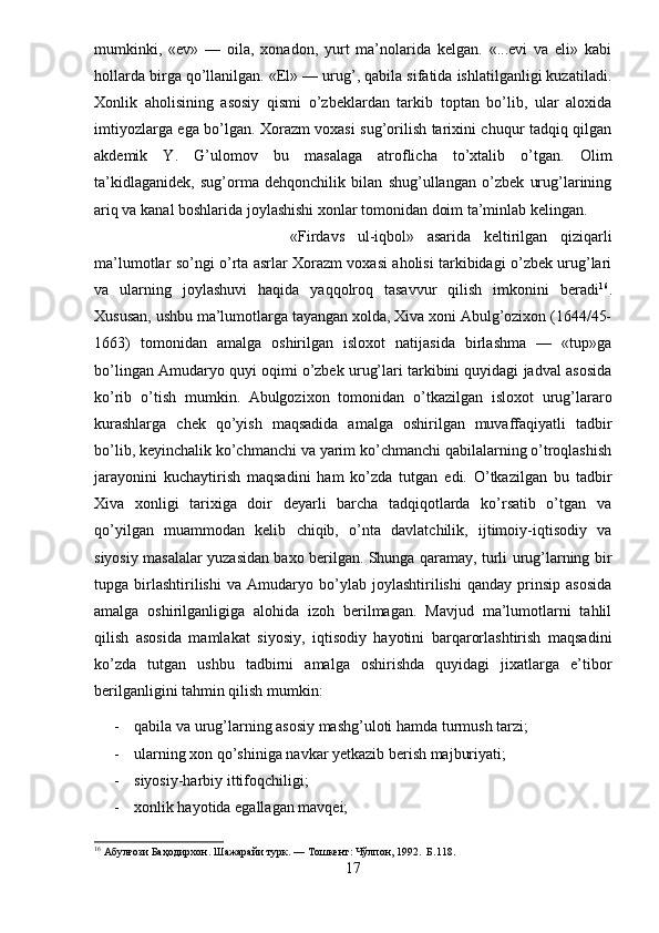 mumkinki,   «ev»   —   oila,   xonadon,   yurt   ma’nolarida   kelgan.   «...evi   va   eli»   kabi
hollarda birga qo’llanilgan. «El» — urug’, qabila sifatida ishlatilganligi kuzatiladi.
Xonlik   aholisining   asosiy   qismi   o’zbeklardan   tarkib   toptan   bo’lib,   ular   aloxida
imtiyozlarga ega bo’lgan. Xorazm voxasi sug’orilish tarixini chuqur tadqiq qilgan
akdemik   Y.   G’ulomov   bu   masalaga   atroflicha   to’xtalib   o’tgan.   Olim
ta’kidlaganidek,   sug’orma   dehqonchilik   bilan   shug’ullangan   o’zbek   urug’larining
ariq va kanal boshlarida joylashishi xonlar tomonidan doim ta’minlab kelingan.
«Firdavs   ul-iqbol»   asarida   keltirilgan   qiziqarli
ma’lumotlar so’ngi o’rta asrlar Xorazm voxasi aholisi tarkibidagi o’zbek urug’lari
va   ularning   joylashuvi   haqida   yaqqolroq   tasavvur   qilish   imkonini   beradi 16
.
Xususan, ushbu ma’lumotlarga tayangan xolda, Xiva xoni Abulg’ozixon (1644/45-
1663)   tomonidan   amalga   oshirilgan   isloxot   natijasida   birlashma   —   «tup»ga
bo’lingan Amudaryo quyi oqimi o’zbek urug’lari tarkibini quyidagi jadval asosida
ko’rib   o’tish   mumkin.   Abulgozixon   tomonidan   o’tkazilgan   isloxot   urug’lararo
kurashlarga   chek   qo’yish   maqsadida   amalga   oshirilgan   muvaffaqiyatli   tadbir
bo’lib, keyinchalik ko’chmanchi va yarim ko’chmanchi qabilalarning o’troqlashish
jarayonini   kuchaytirish   maqsadini   ham   ko’zda   tutgan   edi.   O’tkazilgan   bu   tadbir
Xiva   xonligi   tarixiga   doir   deyarli   barcha   tadqiqotlarda   ko’rsatib   o’tgan   va
qo’yilgan   muammodan   kelib   chiqib,   o’nta   davlatchilik,   ijtimoiy-iqtisodiy   va
siyosiy masalalar yuzasidan baxo berilgan. Shunga qaramay, turli urug’larning bir
tupga   birlashtirilishi   va   Amudaryo   bo’ylab   joylashtirilishi   qanday   prinsip   asosida
amalga   oshirilganligiga   alohida   izoh   berilmagan.   Mavjud   ma’lumotlarni   tahlil
qilish   asosida   mamlakat   siyosiy,   iqtisodiy   hayotini   barqarorlashtirish   maqsadini
ko’zda   tutgan   ushbu   tadbirni   amalga   oshirishda   quyidagi   jixatlarga   e’tibor
berilganligini tahmin qilish mumkin:
- qabila va urug’larning asosiy mashg’uloti hamda turmush tarzi;
- ularning xon qo’shiniga navkar yetkazib berish majburiyati;
- siyosiy-harbiy ittifoqchiligi;
- xonlik hayotida egallagan mavqei;
16
 Абулғози Баҳодирхон. Шажарайи турк. — Тошкент: Чўлпон, 1992.  Б.118.
17 