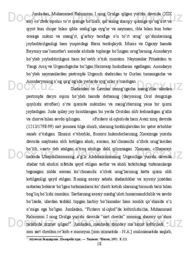 Jumladan,   Muhammad   Rahimxon   I   ning   Orolga   qilgan   yurishi   davrida   (XIX
asr) «o’zbek sipohi» to’rt qismga bo’linib, qal’aning sharqiy qismiga qo’ng’irot va
qiyot   kun   chiqar   bilan   qibla   oralig’iga   uyg’ur   va   naymam,   ibla   bilan   kun   botar
orasiga   nukuz   va   mang’it,   g’arbiy   tarafiga   o’n   to’rt   urug’   qo’shinlarining
joylashtirilganligi   ham   yuqoridagi   fikrni   tasdiqlaydi.   Munis   va   Ogaxiy   hamda
Bayoniy ma’lumotlar'i  asosida alohida tuplarga bo’lingan urug’larning Amudaryo
bo’ylab   joylashtiriligani   ham   ko’satib   o’tish   mumkin.   Naymanlar   Pitnakdan   to
Yangi Ariq va Urganchgacha bo’lgan Hazorasp hududlarini egallagan. Amudaryo
bo’ylab   naymanlardan   pastroqda   Urganch   shahridan   to   Gurlan   tumanigacha   va
Amudaryoning o’ng qirg’og’ida yerlarda uyg’urlar o’rnashgan.
Gurlandan   to   Lavzan   irmog’igacha   mang’itlar   ulardan
pastroqda   daryo   oqimi   bo’ylab   hamda   deltaning   (daryoning   Orol   dengiziga
quyilishi   atroflari)   o’rta   qismida   nukuzlau   va   mang’itlarning   yana   bir   qismi
joylashgan.   Juda   qulay   joy   hisoblangan   bu   yerda   Oroldan   olib   kelinadigan   g’alla
va chorva bilan savdo qilingan. «Firdavs ul-iqbol»da ham Avaz inoq davrida
(1213/1798-99) sart jamoasi tilga olinib, ularning boshliqlaridan bir qator arboblar
sanab   o’tishgan.   Shunisi   e’tiborliki,   Buxoro   hukmdorlarining   Xorazmga   yurishi
davrida   majburan   olib   ketilgan   aholi,   asosan,   ko’chmanchi   o’zbek   urug’laridan
bo’lib,   «sart»   deb   atalgan   o’troq   aholiga   dahl   qilinmagan.   Xususan,   «Shajarayi
turk»da   Ubaydullaxonning   o’g’li   Abdulazizxonning   Urganchga   yurishi   davrida
shahar   tub   aholisi   sifatida   qayd   etilgan   sartlar   va   aholi   tarkibidagi   turkmanlarga
tegmagan   xolda   asosan   ko’chmanchi   o’zbek   urug’larining   katta   qismi   olib
ketilganligi   qayd   etilgan.   Buning   asosiy   sababi   shaharliklar   va   siyosiy   jixatdan
nisbatan bekaror bo’lgan turkmanlarni ko’chirib ketish ularning turmush tarzi bilan
bog’liq bo’lishi mumkin. Sartlarning asosiy mashg’uloti hunarmandchilik va savdo
bo’lsada,   ulardan   tashkil   topgan   harbiy   bo’linmalar   ham   xonlik   qo’shinida   o’z
o’rniga   ega   bo’lgan.   Jumladan,   “Firdavs   ul-iqbol”da   keltirilishicha,   Muhammad
Rahimxon   I   ning   Orolga   yurishi   davrida   “sart   cheriki”   xonning   shaxsiy   qo’shini
tarkibida   xizmat   qilgan 17
.   Jumladan,   manbada   shunday   ma’lumot   keltiriladi:   “...
xon sart cherikin re’kob-e xumoyun [xon xizmatida - N.A.] mulozamatida saqlab,
17
 Абулғози Баҳодирхон. Шажарайи турк. — Тошкент: Чўлпон, 1992.  Б.121.
18 