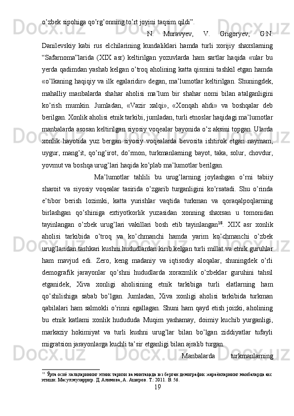o’zbek sipohiga qo’rg’onning to’rt joyini taqsim qildi”.
N.   Muravyev,   V.   Grigoryev,   G.N.
Danilevskiy   kabi   rus   elchilarining   kundaliklari   hamda   turli   xorijiy   shaxslarning
“Safarnoma”larida   (XIX   asr)   keltirilgan   yozuvlarda   ham   sartlar   haqida   «ular   bu
yerda qadimdan yashab kelgan o’troq aholining katta qismini tashkil etgan hamda
«o’lkaning haqiqiy va ilk egalaridir» degan, ma’lumotlar  keltirilgan. Shuningdek,
mahalliy   manbalarda   shahar   aholisi   ma’lum   bir   shahar   nomi   bilan   atalganligini
ko’rish   mumkin.   Jumladan,   «Vazir   xalqi»,   «Xonqah   ahdi»   va   boshqalar   deb
berilgan. Xonlik aholisi etnik tarkibi, jumladan, turli etnoslar haqidagi ma’lumotlar
manbalarda asosan keltirilgan siyosiy voqealar bayonida o’z aksini topgan. Ularda
xonlik   hayotida   yuz   bergan   siyosiy   voqealarda   bevosita   ishtirok   etgan   naymam,
uygur,   mang’it,   qo’ng’irot,   do’rmon,   turkmanlarning   bayot,   taka,   solur,   chovdur,
yovmut va boshqa urug’lari haqida ko’plab ma’lumotlar berilgan. 
Ma’lumotlar   tahlili   bu   urug’larning   joylashgan   o’rni   tabiiy
sharoit   va   siyosiy   voqealar   tasirida   o’zgarib   turganligini   ko’rsatadi.   Shu   o’rinda
e’tibor   berish   lozimki,   katta   yurishlar   vaqtida   turkman   va   qoraqalpoqlarning
birlashgan   qo’shiniga   extiyotkorlik   yuzasidan   xonning   shaxsan   u   tomonidan
tayinlangan   o’zbek   urug’lari   vakillari   bosh   etib   tayinlangan 18
.   XIX   asr   xonlik
aholisi   tarkibida   o’troq   va   ko’chmanchi   hamda   yarim   ko’chmanchi   o’zbek
urug’laridan tashkari kushni hududlardan kirib kelgan turli millat va etnik guruhlar
ham   mavjud   edi.   Zero,   keng   madaniy   va   iqtisodiy   aloqalar,   shuningdek   o’rli
demografik   jarayonlar   qo’shni   hududlarda   xorazmlik   o’zbeklar   guruhini   tahsil
etganidek,   Xiva   xonligi   aholisining   etnik   tarkibiga   turli   elatlarning   ham
qo’shilishiga   sabab   bo’lgan.   Jumladan,   Xiva   xonligi   aholisi   tarkibida   turkman
qabilalari ham  salmokli o’rinni  egallagan. Shuni ham  qayd etish joizki, aholining
bu   etnik   katlami   xonlik   hudududa   Muqim   yashamay,   doimiy   kuchib   yurganligi,
markaziy   hokimiyat   va   turli   kushni   urug’lar   bilan   bo’lgan   ziddiyatlar   tufayli
migratsion jarayonlarga kuchli ta’sir etganligi bilan ajralib turgan.
Manbalarda   turkmanlarning
18
 Ўрта осиё халқларининг этник тарихи ва минтақада юз берган демографик жараёнларнинг манбаларда акс
этиши. Масул мухаррир. Д. Алимова, А. Аширов. Т.: 2011.  B . 56.
19