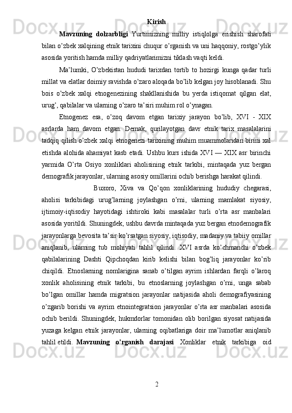 Kirish
Mavzuning   dolzarbligi   Yurtimizning   milliy   istiqlolga   erishish   sharofati
bilan o’zbek xalqining etnik tarixini chuqur o’rganish va uni haqqoniy, rostgo’ylik
asosida yoritish hamda milliy qadriyatlarimizni tiklash vaqti keldi.
Ma’lumki,   O’zbekistan   hududi   tarixdan   tortib   to   hozirgi   kunga   qadar   turli
millat va elatlar doimiy ravishda o’zaro aloqada bo’lib kelgan joy hisoblanadi. Shu
bois   o’zbek   xalqi   etnogenezining   shakllanishida   bu   yerda   istiqomat   qilgan   elat,
urug’, qabilalar va ularning o’zaro ta’siri muhim rol o’ynagan. 
Etnogenez   esa,   o’zoq   davom   etgan   tarixiy   jarayon   bo’lib,   XVI   -   XIX
asrlarda   ham   davom   etgan.   Demak,   qurilayotgan   davr   etnik   tarix   masalalarini
tadqiq qilish o’zbek xalqi etnogenezi tarixining muhim muammolaridan birini xal
etishda   alohida   ahamiyat   kasb   etadi.   Ushbu   kurs   ishida   XVI   —   XIX   asr   birinchi
yarmida   O’rta   Osiyo   xonliklari   aholisining   etnik   tarkibi,   mintaqada   yuz   bergan
demografik jarayonlar, ularning asosiy omillarini ochib berishga harakat qilindi. 
Buxoro,   Xiva   va   Qo’qon   xonliklarining   hududiy   chegarasi,
aholisi   tarkibidagi   urug’larning   joylashgan   o’rni,   ularning   mamlakat   siyosiy,
ijtimoiy-iqtisodiy   hayotidagi   ishtiroki   kabi   masalalar   turli   o’rta   asr   manbalari
asosida yoritildi. Shuningdek, ushbu davrda mintaqada yuz bergan etnodemografik
jarayonlarga bevosita ta’sir ko’rsatgan siyosiy, iqtisodiy, madaniy va tabiiy omillar
aniqlanib,   ularning   tub   mohiyati   tahlil   qilindi.   XVI   asrda   ko’chmanchi   o’zbek
qabilalarining   Dashti   Qipchoqdan   kirib   kelishi   bilan   bog’liq   jarayonlar   ko’rib
chiqildi.   Etnoslarning   nomlarigina   sanab   o’tilgan   ayrim   ishlardan   farqli   o’laroq
xonlik   aholisining   etnik   tarkibi,   bu   etnoslarning   joylashgan   o’rni,   unga   sabab
bo’lgan   omillar   hamda   migratsion   jarayonlar   natijasida   aholi   demografiyasining
o’zgarib   borishi   va   ayrim   etnointegratsion   jarayonlar   o’rta   asr   manbalari   asosida
ochib  berildi.  Shuningdek,  hukmdorlar  tomonidan  olib  borilgan  siyosat   natijasida
yuzaga   kelgan   etnik   jarayonlar,   ularning   oqibatlariga   doir   ma’lumotlar   aniqlanib
tahlil etildi. Mavzuning   o’rganish   darajasi   Xonliklar   etnik   tarkibiga   oid
2 