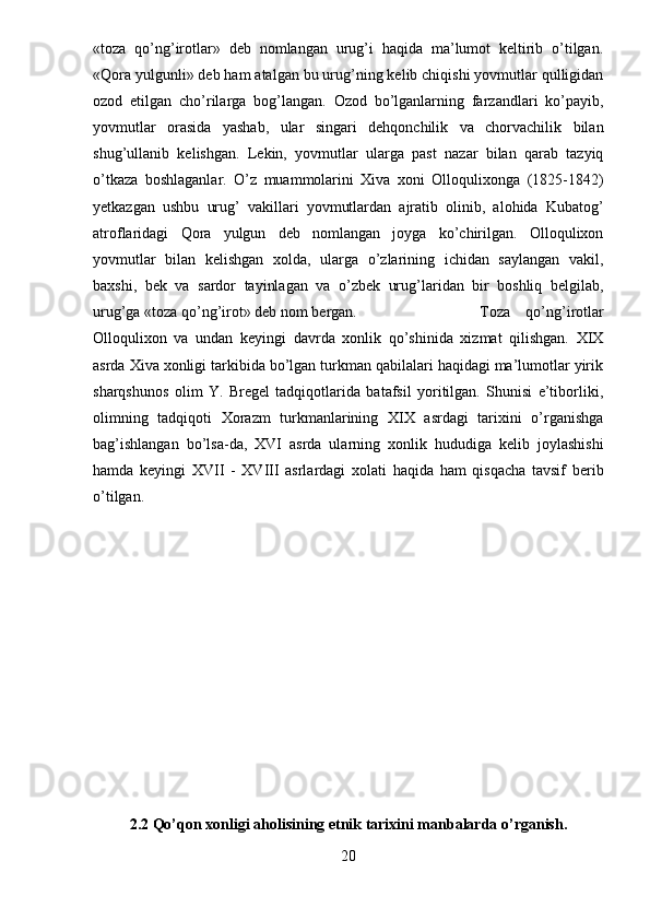 «toza   qo’ng’irotlar»   deb   nomlangan   urug’i   haqida   ma’lumot   keltirib   o’tilgan.
«Qora yulgunli» deb ham atalgan bu urug’ning kelib chiqishi yovmutlar qulligidan
ozod   etilgan   cho’rilarga   bog’langan.   Ozod   bo’lganlarning   farzandlari   ko’payib,
yovmutlar   orasida   yashab,   ular   singari   dehqonchilik   va   chorvachilik   bilan
shug’ullanib   kelishgan.   Lekin,   yovmutlar   ularga   past   nazar   bilan   qarab   tazyiq
o’tkaza   boshlaganlar.   O’z   muammolarini   Xiva   xoni   Olloqulixonga   (1825-1842)
yetkazgan   ushbu   urug’   vakillari   yovmutlardan   ajratib   olinib,   alohida   Kubatog’
atroflaridagi   Qora   yulgun   deb   nomlangan   joyga   ko’chirilgan.   Olloqulixon
yovmutlar   bilan   kelishgan   xolda,   ularga   o’zlarining   ichidan   saylangan   vakil,
baxshi,   bek   va   sardor   tayinlagan   va   o’zbek   urug’laridan   bir   boshliq   belgilab,
urug’ga «toza qo’ng’irot» deb nom bergan.  Toza   qo’ng’irotlar
Olloqulixon   va   undan   keyingi   davrda   xonlik   qo’shinida   xizmat   qilishgan.   XIX
asrda Xiva xonligi tarkibida bo’lgan turkman qabilalari haqidagi ma’lumotlar yirik
sharqshunos   olim   Y.   Bregel   tadqiqotlarida   batafsil   yoritilgan.   Shunisi   e’tiborliki,
olimning   tadqiqoti   Xorazm   turkmanlarining   XIX   asrdagi   tarixini   o’rganishga
bag’ishlangan   bo’lsa-da,   XVI   asrda   ularning   xonlik   hududiga   kelib   joylashishi
hamda   keyingi   XVII   -   XVIII   asrlardagi   xolati   haqida   ham   qisqacha   tavsif   berib
o’tilgan.
2.2 Qo’qon xonligi aholisining etnik tarixini manbalarda o’rganish.
20