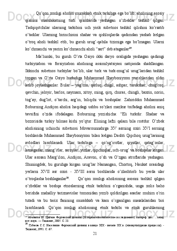 Qo’qon xonligi aholisi murakkab etnik tarkibga ega bo’lib, aholining asosiy
qismini   mamlakatning   turli   qismlarida   yashagan   o’zbeklar   tashkil   qilgan.
Tadqiqotchilar   ularning   tarkibini   uch   yirik   subetnos   tashkil   qilishini   ko’rsatib
o’tadilar.   Ularning   birinchisini   shahar   va   qishloqlarda   qadimdan   yashab   kelgan
o’troq   aholi   tashkil   etib,   bu   guruh   urug’-qabila   tizimiga   ega   bo’lmagan.   Ularni
ko’chmanchi va yarim ko’chmanchi aholi “sart” deb ataganlar 19
. 
Ma’lumki,   bu   guruh   O’rta   Osiyo   ikki   daryo   oraligida   yashagan   qadimgi
turkiyzabon   va   forsiyzabon   aholining   assimilyatsiyasi   natijasida   shakllangan.
Ikkinchi   subetnos   turkiylar   bo’lib,   ular   turk   va   turk-mug’ul   urug’laridan   tashkil
topgan   va   O’rta   Osiyo   hududiga   Muhammad   Shayboniyxon   yurishlaridan   oldin
kelib   joylashganlar.   Bular   –   yag’mo,   qarluq,   chigil,   ashpar,   turukshar,   chug’roq,
qavchin, jaloyir, barlos, naymam, xitoy, ming, qirq, churas, chingli, baxrin, norin,
tog’ay,   dug’lot,   o’tarchi,   arg’in,   biliqchi   va   boshqalar.   Zahiriddin   Muhammad
Boburning   Andijon   aholisi   haqidagi   ushbu   so’zlari   mazkur   toifadagi   aholini   aniq
tavsifini   o’zida   ifodalagan.   Boburning   yozishicha:   “Eli   turkdir.   Shahar   va
bozorisida   turkiy   bilmas   kishi   yo’qtur.   Elining   lafzi   qalam   bila   rostdur.   O’zbek
aholisining   uchinchi   subetnosi   Movarounnahrga   XV   asrning   oxiri   XVI   asrning
boshlarida   Muhammad   Shayboniyxon   bilan   kelgan   Dashti   Qipchoq   urug’larining
avlodlari   hisoblanadi.   Ular   tarkibiga   –   qo’ng’irotlar,   qiyotlar,   qatag’onlar,
kenagaslar, mang’itlar, saroylar, yuzlar, qipchoqlar, uch-urug’ va boshqalar kirgan.
Ular   asosan   Marg’ilon,   Andijon,   Aravon,   o’sh   va   O’zgan   atroflarida   yashagan.
Shuningdek,   bu   guruhga   kirgan   urug’lar   Namangan,   Chortoq,   Naukat   orasidagi
yerlarni   XVII   asr   oxiri   -   XVIII   asrni   boshlarida   o’zlashtirib   bu   yerda   ular
o’troqlasha boshlaganlar 20
. Qo’qon   xonligi   aholisining   asosini   tashkil   qilgan
o’zbeklar   va   boshqa   etnoslarning   etnik   tarkibini   o’rganishda,   unga   xolis   baho
berishda   mahalliy   tarixnavislar   tomonidan   yozib   qoldirilgan   asarlar   muhim   o’rin
tutadi   va   bu   tarix   fanining   murakkab   va   kam   o’rganilgan   masalalaridan   biri
hisoblanadi.   Qo’qon   xonligi   aholisining   etnik   tarkibi   va   etnik   guruhlarning
19
 Атаханов Ш. Цыгане Ферганской долины (Историко этнологическое исследование) Автореф. дис. ... канд.
ист. наук. — Ташкент, 2005.  C . 23.
20
  Губаева   С.С.  Население   Ферганской   долины   в   конце   XIX   -  начале   XX   в.   (этнокультурные   процессы).   -
Ташкент, 1991.  C . 67.
21 