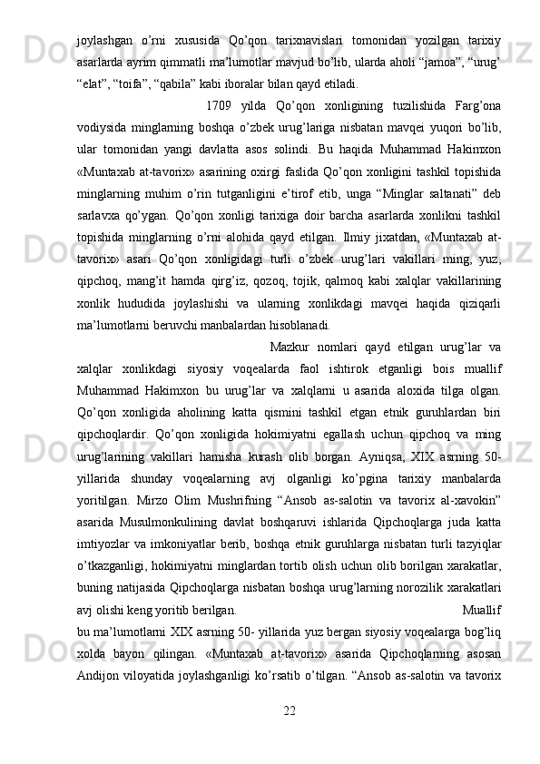 joylashgan   o’rni   xususida   Qo’qon   tarixnavislari   tomonidan   yozilgan   tarixiy
asarlarda ayrim qimmatli ma’lumotlar mavjud bo’lib, ularda aholi “jamoa”, “urug’
“elat”, “toifa”, “qabila” kabi iboralar bilan qayd etiladi.
1709   yilda   Qo’qon   xonligining   tuzilishida   Farg’ona
vodiysida   minglarning   boshqa   o’zbek   urug’lariga   nisbatan   mavqei   yuqori   bo’lib,
ular   tomonidan   yangi   davlatta   asos   solindi.   Bu   haqida   Muhammad   Hakimxon
«Muntaxab at-tavorix» asarining oxirgi  faslida Qo’qon xonligini  tashkil  topishida
minglarning   muhim   o’rin   tutganligini   e’tirof   etib,   unga   “Minglar   saltanati”   deb
sarlavxa   qo’ygan.   Qo’qon   xonligi   tarixiga   doir   barcha   asarlarda   xonlikni   tashkil
topishida   minglarning   o’rni   alohida   qayd   etilgan.   Ilmiy   jixatdan,   «Muntaxab   at-
tavorix»   asari   Qo’qon   xonligidagi   turli   o’zbek   urug’lari   vakillari   ming,   yuz,
qipchoq,   mang’it   hamda   qirg’iz,   qozoq,   tojik,   qalmoq   kabi   xalqlar   vakillarining
xonlik   hududida   joylashishi   va   ularning   xonlikdagi   mavqei   haqida   qiziqarli
ma’lumotlarni beruvchi manbalardan hisoblanadi. 
Mazkur   nomlari   qayd   etilgan   urug’lar   va
xalqlar   xonlikdagi   siyosiy   voqealarda   faol   ishtirok   etganligi   bois   muallif
Muhammad   Hakimxon   bu   urug’lar   va   xalqlarni   u  
asarida   aloxida   tilga   olgan.
Qo’qon   xonligida   aholining   katta   qismini   tashkil   etgan   etnik   guruhlardan   biri
qipchoqlardir.   Qo’qon   xonligida   hokimiyatni   egallash   uchun   qipchoq   va   ming
urug’larining   vakillari   hamisha   kurash   olib   borgan.   Ayniqsa,   XIX   asrning   50-
yillarida   shunday   voqealarning   avj   olganligi   ko’pgina   tarixiy   manbalarda
yoritilgan.   Mirzo   Olim   Mushrifning   “Ansob   as-salotin   va   tavorix   al-xavokin”
asarida   Musulmonkulining   davlat   boshqaruvi   ishlarida   Qipchoqlarga   juda   katta
imtiyozlar   va   imkoniyatlar   berib,   boshqa   etnik   guruhlarga   nisbatan   turli   tazyiqlar
o’tkazganligi,  hokimiyatni  minglardan tortib olish  uchun olib borilgan xarakatlar,
buning natijasida Qipchoqlarga nisbatan boshqa urug’larning norozilik xarakatlari
avj olishi keng yoritib berilgan.  Muallif
bu ma’lumotlarni XIX asrning 50- yillarida yuz bergan siyosiy voqealarga bog’liq
xolda   bayon   qilingan.   «Muntaxab   at-tavorix»   asarida   Qipchoqlarning   asosan
Andijon  viloyatida   joylashganligi   ko’rsatib   o’tilgan.   “Ansob   as-salotin   va   tavorix
22 