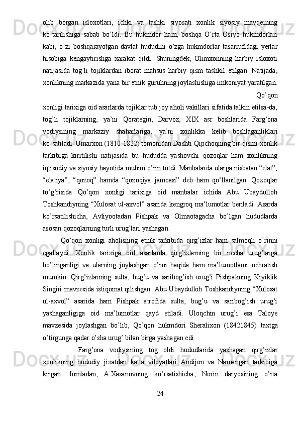 olib   borgan   isloxotlari,   ichki   va   tashki   siyosati   xonlik   siyosiy   mavqeining
ko’tarilishiga   sabab   bo’ldi.   Bu   hukmdor   ham,   boshqa   O’rta   Osiyo   hukmdorlari
kabi,   o’zi   boshqarayotgan   davlat   hududini   o’zga   hukmdorlar   tasarrufidagi   yerlar
hisobiga   kengaytirishga   xarakat   qildi.   Shuningdek,   Olimxonning   harbiy   isloxoti
natijasida   tog’li   tojiklardan   iborat   mahsus   harbiy   qism   tashkil   etilgan.   Natijada,
xonlikning markazida yana bir etnik guruhning joylashishiga imkoniyat yaratilgan.
Qo’qon
xonligi tarixiga oid asarlarda tojiklar tub joy aholi vakillari sifatida talkin etilsa-da,
tog’li   tojiklarning,   ya’ni   Qorategin,   Darvoz,   XIX   asr   boshlarida   Farg’ona
vodiysining   markaziy   shaharlariga,   ya’ni   xonlikka   kelib  
boshlaganliklari
ko’satiladi.   Umarxon (1810-1822) tomonidan Dashti Qipchoqning bir qismi xonlik
tarkibiga   kiritilishi   natijasida   bu   hududda   yashovchi   qozoqlar   ham   xonlikning
iqtisodiy va siyosiy hayotida muhim o’rin tutdi. Manbalarda ularga nisbatan “elat”,
“elatiya”,   “qozoq”   hamda   “qozoqiya   jamoasi”   deb   ham   qo’llanilgan.   Qozoqlar
to’g’risida   Qo’qon   xonligi   tarixiga   oid   manbalar   ichida   Abu   Ubaydulloh
Toshkandiyning “Xulosat  ul-axvol” asarida kengroq ma’lumotlar beriladi. Asarda
ko’rsatilishicha,   Avliyootadan   Pishpak   va   Olmaotagacha   bo’lgan   hududlarda
asosan qozoqlarning turli urug’lari yashagan. 
Qo’qon   xonligi   aholisning   etnik   tarkibida   qirg’izlar   ham   salmoqli   o’rinni
egallaydi.   Xonlik   tarixiga   oid   asarlarda   qirg’izlarning   bir   necha   urug’larga
bo’linganligi   va   ularning   joylashgan   o’rni   haqida   ham   ma’lumotlarni   uchratish
mumkin.   Qirg’izlarning   sulta,   bug’u   va   saribog’ish   urug’i   Pishpakning   Kiyiklik
Singiri mavzesida istiqomat qilishgan. Abu Ubaydulloh Toshkandiyning “Xulosat
ul-axvol”   asarida   ham   Pishpak   atrofida   sulta,   bug’u   va   saribog’ish   urug’i
yashaganligiga   oid   ma’lumotlar   qayd   etiladi.   Uloqchin   urug’i   esa   Taloye
mavzesida   joylashgan   bo’lib,   Qo’qon   hukmdori   Sheralixon   (1842 1845)   taxtga
o’tirgunga qadar o’sha urug’ bilan birga yashagan edi.  
Farg’ona   vodiysining   tog   oldi   hududlarida   yashagan   qirg’izlar
xonlikning   hududiy   jixatdan   katta   viloyatlari   Andijon   va   Namangan   tarkibiga
kirgan.   Jumladan,   A.Xasanovning   ko’rsatishicha,   Norin   daryosining   o’rta
24 