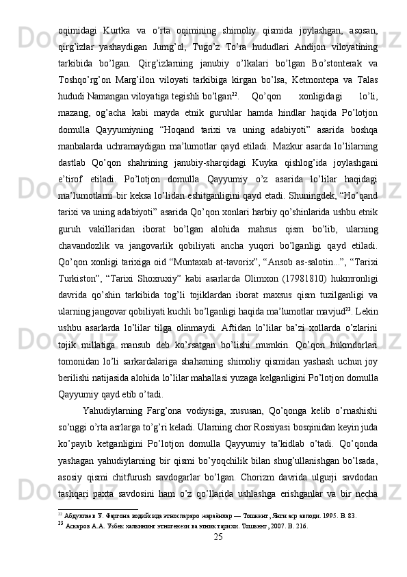 oqimidagi   Kurtka   va   o’rta   oqimining   shimoliy   qismida   joylashgan,   asosan,
qirg’izlar   yashaydigan   Jumg’ol,   Tugo’z   To’ra   hududlari   Andijon   viloyatining
tarkibida   bo’lgan.   Qirg’izlarning   janubiy   o’lkalari   bo’lgan   Bo’stonterak   va
Toshqo’rg’on   Marg’ilon   viloyati   tarkibiga   kirgan   bo’lsa,   Ketmontepa   va   Talas
hududi Namangan viloyatiga tegishli bo’lgan 22
. Qo’qon   xonligidagi   lo’li,
mazang,   og’acha   kabi   mayda   etnik   guruhlar   hamda   hindlar   haqida   Po’lotjon
domulla   Qayyumiyning   “Hoqand   tarixi   va   uning   adabiyoti”   asarida   boshqa
manbalarda   uchramaydigan   ma’lumotlar   qayd   etiladi.   Mazkur   asarda   lo’lilarning
dastlab   Qo’qon   shahrining   janubiy-sharqidagi   Kuyka   qishlog’ida   joylashgani
e’tirof   etiladi.   Po’lotjon   domulla   Qayyumiy   o’z   asarida   lo’lilar   haqidagi
ma’lumotlarni bir keksa lo’lidan eshitganligini qayd etadi. Shuningdek, “Ho’qand
tarixi va uning adabiyoti” asarida Qo’qon xonlari harbiy qo’shinlarida ushbu etnik
guruh   vakillaridan   iborat   bo’lgan   alohida   mahsus   qism   bo’lib,   ularning
chavandozlik   va   jangovarlik   qobiliyati   ancha   yuqori   bo’lganligi   qayd   etiladi.
Qo’qon   xonligi   tarixiga  oid   “Muntaxab   at-tavorix”,   “Ansob   as-salotin...”,   “Tarixi
Turkiston”,   “Tarixi   Shoxruxiy”   kabi   asarlarda   Olimxon   (1798 1810)   hukmronligi
davrida   qo’shin   tarkibida   tog’li   tojiklardan   iborat   maxsus   qism   tuzilganligi   va
ularning jangovar qobiliyati kuchli bo’lganligi haqida ma’lumotlar mavjud 23
. Lekin
ushbu   asarlarda   lo’lilar   tilga   olinmaydi.   Aftidan   lo’lilar   ba’zi   xollarda   o’zlarini
tojik   millatiga   mansub   deb   ko’rsatgan   bo’lishi   mumkin.   Qo’qon   hukmdorlari
tomonidan   lo’li   sarkardalariga   shaharning   shimoliy   qismidan   yashash   uchun   joy
berilishi natijasida alohida lo’lilar mahallasi yuzaga kelganligini   Po’lotjon domulla
Qayyumiy qayd etib o’tadi.
Yahudiylarning   Farg’ona   vodiysiga,   xususan,   Qo’qonga   kelib   o’rnashishi
so’nggi o’rta asrlarga to’g’ri keladi. Ularning chor Rossiyasi bosqinidan keyin juda
ko’payib   ketganligini   Po’lotjon   domulla   Qayyumiy   ta’kidlab   o’tadi.   Qo’qonda
yashagan   yahudiylarning   bir   qismi   bo’yoqchilik   bilan   shug’ullanishgan   bo’lsada,
asosiy   qismi   chitfurush   savdogarlar   bo’lgan.   Chorizm   davrida   ulgurji   savdodan
tashqari   paxta   savdosini   ham   o’z   qo’llarida   ushlashga   erishganlar   va   bir   necha
22
 Абдуллаев У. Фаргона водийсида этнослараро жараёнлар — Тошкент, Янги аср авлоди. 1995.  B . 83.
23
  Аскаров А.А. Узбек халкининг этногенези ва этник тарихи. Тошкент, 2007.  B. 216.
25
