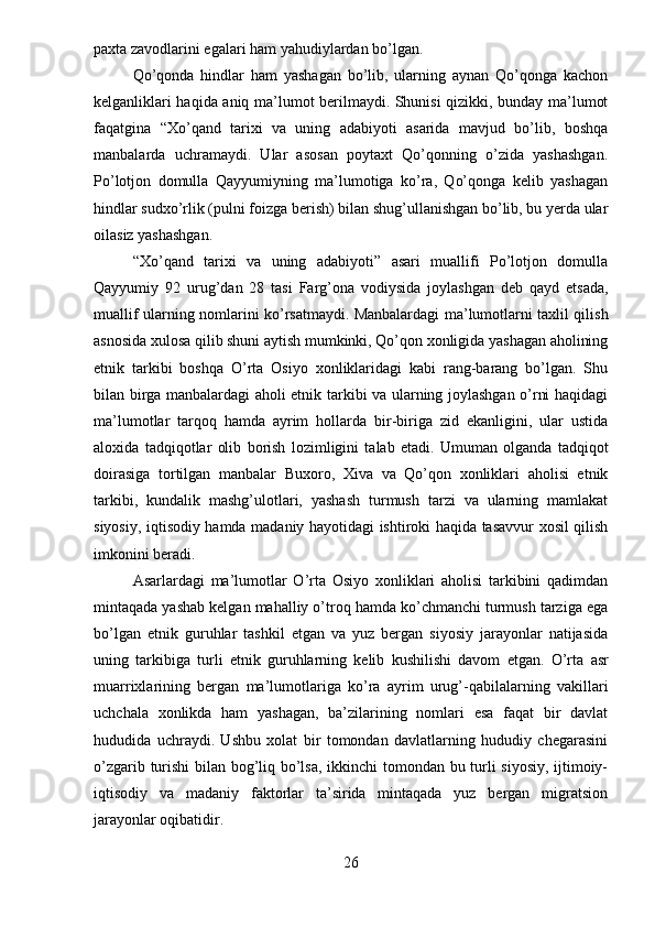 paxta zavodlarini egalari ham yahudiylardan bo’lgan.
Qo’qonda   hindlar   ham   yashagan   bo’lib,   ularning   aynan   Qo’qonga   kachon
kelganliklari haqida aniq ma’lumot berilmaydi. Shunisi qizikki, bunday ma’lumot
faqatgina   “Xo’qand   tarixi   va   uning   adabiyoti   asarida   mavjud   bo’lib,   boshqa
manbalarda   uchramaydi.   Ular   asosan   poytaxt   Qo’qonning   o’zida   yashashgan.
Po’lotjon   domulla   Qayyumiyning   ma’lumotiga   ko’ra,   Qo’qonga   kelib   yashagan
hindlar sudxo’rlik (pulni foizga berish) bilan shug’ullanishgan bo’lib, bu yerda ular
oilasiz yashashgan.
“Xo’qand   tarixi   va   uning   adabiyoti”   asari   muallifi   Po’lotjon   domulla
Qayyumiy   92   urug’dan   28   tasi   Farg’ona   vodiysida   joylashgan   deb   qayd   etsada,
muallif ularning nomlarini ko’rsatmaydi.   Manbalardagi ma’lumotlarni taxlil qilish
asnosida xulosa qilib shuni aytish mumkinki, Qo’qon xonligida yashagan aholining
etnik   tarkibi   boshqa   O’rta   Osiyo   xonliklaridagi   kabi   rang-barang   bo’lgan.   Shu
bilan birga manbalardagi aholi etnik tarkibi va ularning joylashgan o’rni haqidagi
ma’lumotlar   tarqoq   hamda   ayrim   hollarda   bir-biriga   zid   ekanligini,   ular   ustida
aloxida   tadqiqotlar   olib   borish   lozimligini   talab   etadi.   Umuman   olganda   tadqiqot
doirasiga   tortilgan   manbalar   Buxoro,   Xiva   va   Qo’qon   xonliklari   aholisi   etnik
tarkibi,   kundalik   mashg’ulotlari,   yashash   turmush   tarzi   va   ularning   mamlakat
siyosiy, iqtisodiy hamda madaniy hayotidagi ishtiroki haqida tasavvur xosil qilish
imkonini beradi.
Asarlardagi   ma’lumotlar   O’rta   Osiyo   xonliklari   aholisi   tarkibini   qadimdan
mintaqada yashab kelgan mahalliy o’troq hamda ko’chmanchi turmush tarziga ega
bo’lgan   etnik   guruhlar   tashkil   etgan   va   yuz   bergan   siyosiy   jarayonlar   natijasida
uning   tarkibiga   turli   etnik   guruhlarning   kelib   kushilishi   davom   etgan.   O’rta   asr
muarrixlarining   bergan   ma’lumotlariga   ko’ra   ayrim   urug’-qabilalarning   vakillari
uchchala   xonlikda   ham   yashagan,   ba’zilarining   nomlari   esa   faqat   bir   davlat
hududida   uchraydi.   Ushbu   xolat   bir   tomondan   davlatlarning   hududiy   chegarasini
o’zgarib turishi  bilan bog’liq bo’lsa, ikkinchi tomondan bu turli siyosiy, ijtimoiy-
iqtisodiy   va   madaniy   faktorlar   ta’sirida   mintaqada   yuz   bergan   migratsion
jarayonlar oqibatidir.
26 