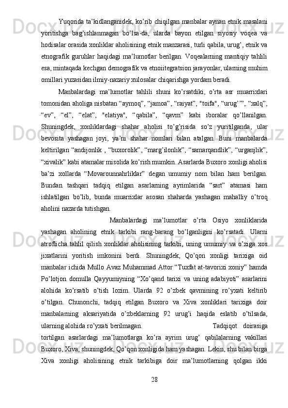 Yuqorida ta’kidlanganidek, ko’rib chiqilgan manbalar aynan etnik masalani
yoritishga   bag’ishlanmagan   bo’lsa-da,   ularda   bayon   etilgan   siyosiy   voqea   va
hodisalar orasida xonliklar aholisining etnik manzarasi, turli qabila, urug’, etnik va
etnografik   guruhlar   haqidagi   ma’lumotlar   berilgan.   Voqealarning   mantiqiy   tahlili
esa, mintaqada kechgan demografik va etnoiitegratsion jarayonlar, ularning muhim
omillari yuzasidan ilmiy-nazariy xulosalar chiqarishga yordam beradi.
Manbalardagi   ma’lumotlar   tahlili   shuni   ko’rsatdiki,   o’rta   asr   muarrixlari
tomonidan aholiga nisbatan “aymoq”, “jamoa”, “raiyat”, "toifa", “urug’’”, “xalq”,
“ev”,   “el”,   “elat”,   "elatiya",   “qabila”,   “qavm”   kabi   iboralar   qo’llanilgan.
Shuningdek,   xonliklardagi   shahar   aholisi   to’g’risida   so’z   yuritilganda,   ular
bevosita   yashagan   joyi,   ya’ni   shahar   nomlari   bilan   atalgan.   Buni   manbalarda
keltirilgan “andijonlik , “buxorolik”, “marg’ilonlik”, “samarqandlik”,  “urganjlik”,
“xivalik” kabi atamalar misolida ko’rish mumkin. Asarlarda Buxoro xonligi aholisi
ba’zi   xollarda   “Movarounnahrliklar”   degan   umumiy   nom   bilan   ham   berilgan.
Bundan   tashqari   tadqiq   etilgan   asarlarning   ayrimlarida   “sart”   atamasi   ham
ishlatilgan   bo’lib,   bunda   muarrixlar   asosan   shaharda   yashagan   mahalliy   o’troq
aholini nazarda tutishgan.
Manbalardagi   ma’lumotlar   o’rta   Osiyo   xonliklarida
yashagan   aholining   etnik   tarkibi   rang-barang   bo’lganligini   ko’rsatadi.   Ularni
atroflicha   tahlil   qilish   xonliklar   aholisining   tarkibi,   uning   umumiy   va   o’ziga   xos
jixatlarini   yoritish   imkonini   berdi.   Shuningdek,   Qo’qon   xonligi   tarixiga   oid
manbalar ichida Mullo Avaz Muhammad Attor “Tuxfat  at-tavorixi  xoniy” hamda
Po’lotjon   domulla   Qayyumiyning   “Xo’qand   tarixi   va   uning   adabiyoti”   asarlarini
alohida   ko’rsatib   o’tish   lozim.   Ularda   92   o’zbek   qavmining   ro’yxati   keltirib
o’tilgan.   Chunonchi,   tadqiq   etilgan   Buxoro   va   Xiva   xonliklari   tarixiga   doir
manbalarning   aksariyatida   o’zbeklarning   92   urug’i   haqida   eslatib   o’tilsada,
ularning alohida ro’yxati berilmagan.   Tadqiqot   doirasiga
tortilgan   asarlardagi   ma’lumotlarga   ko’ra   ayrim   urug’   qabilalarning   vakillari
Buxoro, Xiva, shuningdek, Qo’qon xonligida ham yashagan. Lekin, shu bilan birga
Xiva   xonligi   aholisining   etnik   tarkibiga   doir   ma’lumotlarning   qolgan   ikki
28 