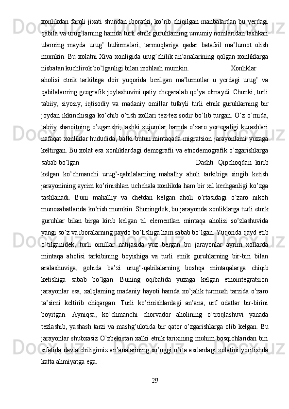 xonlikdan farqli  jixati  shundan iboratki, ko’rib chiqilgan manbalardan bu yerdagi
qabila va urug’larning hamda turli etnik guruhlarning umumiy nomlaridan tashkari
ularning   mayda   urug’   bulinmalari,   tarmoqlariga   qadar   batafsil   ma’lumot   olish
mumkin. Bu xolatni Xiva xonligida urug’chilik an’analarining qolgan xonliklarga
nisbatan kuchlirok bo’lganligi bilan izohlash mumkin. Xonliklar
aholisi   etnik   tarkibiga   doir   yuqorida   berilgan   ma’lumotlar   u   yerdagi   urug’   va
qabilalarning geografik joylashuvini qatiy chegaralab qo’ya olmaydi. Chunki, turli
tabiiy,   siyosiy,   iqtisodiy   va   madaniy   omillar   tufayli   turli   etnik   guruhlarning   bir
joydan ikkinchisiga ko’chib o’tish xollari tez-tez sodir bo’lib turgan.   O’z o’rnida,
tabiiy sharoitning o’zgarishi,  tashki  xujumlar  hamda o’zaro yer  egaligi  kurashlari
nafaqat xonliklar hududida, balki butun mintaqada migratsion jarayonlarni yuzaga
keltirgan. Bu xolat esa xonliklardagi demografii va etnodemografik o’zgarishlarga
sabab bo’lgan. Dashti   Qipchoqdan   kirib
kelgan   ko’chmanchi   urug’-qabilalarning   mahalliy   aholi   tarkibiga   singib   ketish
jarayonining ayrim ko’rinishlari uchchala xonlikda ham bir xil kechganligi ko’zga
tashlanadi.   Buni   mahalliy   va   chetdan   kelgan   aholi   o’rtasidagi   o’zaro   nikoh
munosabatlarida ko’rish mumkin.   Shuningdek, bu jarayonda xonliklarga turli etnik
guruhlar   bilan   birga   kirib   kelgan   til   elementlari   mintaqa   aholisi   so’zlashuvida
yangi so’z va iboralarning paydo bo’lishiga ham sabab bo’lgan.   Yuqorida qayd etib
o’tilganidek,   turli   omillar   natijasida   yuz   bergan   bu   jarayonlar   ayrim   xollarda
mintaqa   aholisi   tarkibining   boyishiga   va   turli   etnik   guruhlarning   bir-biri   bilan
aralashuviga,   gohida   ba’zi   urug’-qabilalarning   boshqa   mintaqalarga   chiqib
ketishiga   sabab   bo’lgan.   Buning   oqibatida   yuzaga   kelgan   etnointegratsion
jarayonlar esa, xalqlarning madaniy hayoti hamda xo’jalik turmush tarzida o’zaro
ta’sirni   keltirib   chiqargan.   Turli   ko’rinishlardagi   an’ana,   urf   odatlar   bir-birini
boyitgan.   Ayniqsa,   ko’chmanchi   chorvador   aholining   o’troqlashuvi   yanada
tezlashib,  yashash  tarzi  va mashg’ulotida bir  qator  o’zgarishlarga  olib kelgan.   Bu
jarayonlar shubxasiz O’zbekistan xalki etnik tarixining muhim bosqichlaridan biri
sifatida davlatchiligimiz an’analarining so’nggi o’rta asrlardagi xolatini yoritishda
katta ahmiyatga ega.
29 