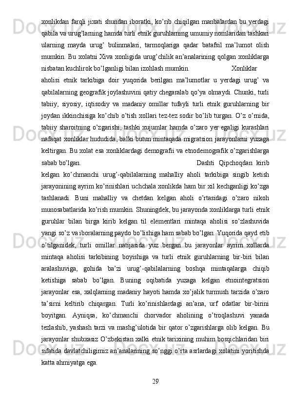 xonlikdan farqli  jixati  shundan iboratki, ko’rib chiqilgan manbalardan bu yerdagi
qabila va urug’larning hamda turli etnik guruhlarning umumiy nomlaridan tashkari
ularning   mayda   urug’   bulinmalari,   tarmoqlariga   qadar   batafsil   ma’lumot   olish
mumkin. Bu xolatni Xiva xonligida urug’chilik an’analarining qolgan xonliklarga
nisbatan kuchlirok bo’lganligi bilan izohlash mumkin. Xonliklar
aholisi   etnik   tarkibiga   doir   yuqorida   berilgan   ma’lumotlar   u   yerdagi   urug’   va
qabilalarning geografik joylashuvini qatiy chegaralab qo’ya olmaydi. Chunki, turli
tabiiy,   siyosiy,   iqtisodiy   va   madaniy   omillar   tufayli   turli   etnik   guruhlarning   bir
joydan ikkinchisiga ko’chib o’tish xollari tez-tez sodir bo’lib turgan.   O’z o’rnida,
tabiiy sharoitning o’zgarishi,  tashki  xujumlar  hamda o’zaro yer  egaligi  kurashlari
nafaqat xonliklar hududida, balki butun mintaqada migratsion jarayonlarni yuzaga
keltirgan. Bu xolat esa xonliklardagi demografii va etnodemografik o’zgarishlarga
sabab bo’lgan. Dashti   Qipchoqdan   kirib
kelgan   ko’chmanchi   urug’-qabilalarning   mahalliy   aholi   tarkibiga   singib   ketish
jarayonining ayrim ko’rinishlari uchchala xonlikda ham bir xil kechganligi ko’zga
tashlanadi.   Buni   mahalliy   va   chetdan   kelgan   aholi   o’rtasidagi   o’zaro   nikoh
munosabatlarida ko’rish mumkin.   Shuningdek, bu jarayonda xonliklarga turli etnik
guruhlar   bilan   birga   kirib   kelgan   til   elementlari   mintaqa   aholisi   so’zlashuvida
yangi so’z va iboralarning paydo bo’lishiga ham sabab bo’lgan.   Yuqorida qayd etib
o’tilganidek,   turli   omillar   natijasida   yuz   bergan   bu   jarayonlar   ayrim   xollarda
mintaqa   aholisi   tarkibining   boyishiga   va   turli   etnik   guruhlarning   bir-biri   bilan
aralashuviga,   gohida   ba’zi   urug’-qabilalarning   boshqa   mintaqalarga   chiqib
ketishiga   sabab   bo’lgan.   Buning   oqibatida   yuzaga   kelgan   etnointegratsion
jarayonlar esa, xalqlarning madaniy hayoti hamda xo’jalik turmush tarzida o’zaro
ta’sirni   keltirib   chiqargan.   Turli   ko’rinishlardagi   an’ana,   urf   odatlar   bir-birini
boyitgan.   Ayniqsa,   ko’chmanchi   chorvador   aholining   o’troqlashuvi   yanada
tezlashib,  yashash  tarzi  va mashg’ulotida bir  qator  o’zgarishlarga  olib kelgan.   Bu
jarayonlar shubxasiz O’zbekistan xalki etnik tarixining muhim bosqichlaridan biri
sifatida davlatchiligimiz an’analarining so’nggi o’rta asrlardagi xolatini yoritishda
katta ahmiyatga ega.
29