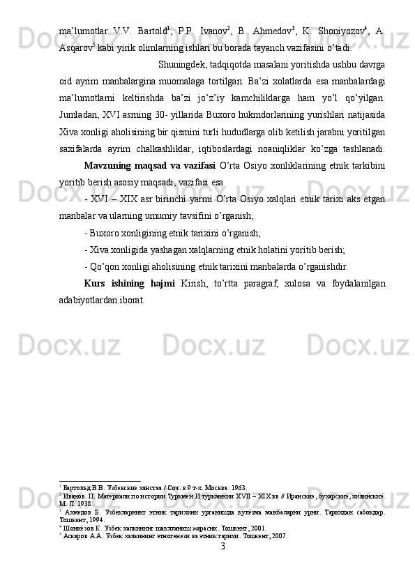 ma’lumotlar   V.V.   Bartold 1
,   P.P.   Ivanov 2
,   B.   Ahmedov 3
,   K.   Shoniyozov 4
,   A.
Asqarov 5
 kabi yirik olimlarning ishlari bu borada tayanch vazifasini o’tadi.
Shuningdek, tadqiqotda masalani yoritishda ushbu davrga
oid   ayrim   manbalargina   muomalaga   tortilgan.   Ba’zi   xolatlarda   esa   manbalardagi
ma’lumotlarni   keltirishda   ba’zi   jo’z’iy   kamchiliklarga   ham   yo’l   qo’yilgan.
Jumladan, XVI asrning 30- yillarida Buxoro hukmdorlarining yurishlari natijasida
Xiva xonligi aholisining bir qismini turli hududlarga olib ketilish jarabni yoritilgan
saxifalarda   ayrim   chalkashliklar,   iqtiboslardagi   noaniqliklar   ko’zga   tashlanadi.
Mavzuning   maqsad   va   vazifasi   O’rta   Osiyo   xonliklarining   etnik   tarkibini
yoritib berish asosiy maqsadi, vazifasi esa 
-   XVI   –   XIX   asr   birinchi   yarmi   O’rta   Osiyo   xalqlari   etnik  tarixi   aks   etgan
manbalar va ularning umumiy tavsifini o’rganish; 
- Buxoro xonligining etnik tarixini o’rganish; 
- Xiva xonligida yashagan xalqlarning etnik holatini yoritib berish; 
- Qo’qon xonligi aholisining etnik tarixini manbalarda o’rganishdir.
Kurs   ishining   hajmi   Kirish,   to’rtta   paragraf,   xulosa   va   foydalanilgan
adabiyotlardan iborat.
1
 Бартольд В.В. Узбекские ханстаа / Соч. в 9 т-х. Москва: 1963.
2
 Иванов. П. Материали по истории Туркмен И туркмении Х VII  – Х I Х вв // Иранскиэ, бухарскиэ, хивинскиэ.
М. Л. 1938. 
3
  Ахмедов   Б.   Узбекларнинг   этник   тарихини   урганишда   кулёзма   манбаларни   урни.   Тарихдан   сабокдар.
Тошкент, 1994. 
4
 Шониёзов К. Узбек халкининг шаклланиш жарасни. Тошкент, 2001.
5
 Аскаров А.А. Узбек халкининг этногенези ва этник тарихи. Тошкент, 2007.
3 