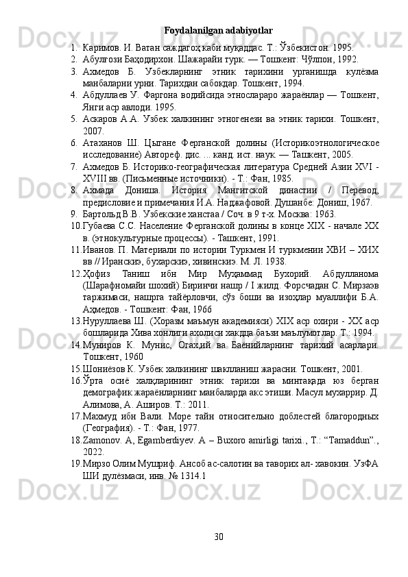 Foydalanilgan adabiyotlar
1. Каримов. И. Ватан саждагоҳ каби муқаддас. Т.: Ўзбекистон. 1995 .
2. Абулғози   Баҳодирхон .  Шажарайи   турк . —  Тошкент :  Чўлпон , 1992.  
3. Ахмедов   Б.   Узбекларнинг   этник   тарихини   урганишда   кулёзма
манбаларни урни. Тарихдан сабокдар. Тошкент, 1994. 
4. Абдуллаев   У .   Фаргона   водийсида   этнослараро   жараёнлар   —   Тошкент ,
Янги   аср   авлоди .  1995.
5. Аскаров   А.А.   Узбек   халкининг   этногенези   ва   этник   тарихи.   Тошкент,
2007.
6. Атаханов   Ш.   Цыгане   Ферганской   долины   (Историко этнологическое
исследование) Автореф. дис. ... канд. ист. наук. — Ташкент, 2005. 
7. A хмедов Б. Историко-географическая  литература Средней Азии XVI -
XVIII вв. (Письменные источники). - Т.: Фан, 1985. 
8. Ахмада   Дониша.   История   Мангитской   династии   /   Перевод,
предисловие и примечания И.А. Наджафовой. Душанбе: Дониш, 1967 .
9. Бартольд В.В. Узбекские ханстаа / Соч. в 9 т-х. Москва: 1963.
10. Губаева С.С. Население Ферганской долины в конце XIX - начале XX
в. (этнокультурные процессы). - Ташкент, 1991.
11. Иванов. П. Материали по истории Туркмен И туркмении ХВИ – ХИХ
вв // Иранскиэ, бухарскиэ, хивинскиэ. М. Л. 1938. 
12. Ҳофиз   Таниш   ибн   Мир   Муҳаммад   Бухорий.   Абдулланома
(Шарафномайи шохий) Биринчи нашр / I жилд. Форсчадан С. Мирзаэв
таржимаси,   нашрга   тайёрловчи,   сўз   боши   ва   изоҳлар   муаллифи   Б.А.
Аҳмедов. - Тошкент: Фан, 1966
13. Нуруллаева  Ш.  (Хоразм  маъмун  академияси)   XIX   аср  охири  -   XX   аср
бошларида Хива хонлиги ахолиси хакдца баъзи маълумотлар.  T .: 1994. 
14. Муниров   К.   Мунис,   Огах,ий   ва   Баёнийларнинг   тарихий   асарлари.
Тошкент, 1960
15. Шониёзов К. Узбек халкининг шаклланиш жарасни. Тошкент, 2001.
16. Ўрта   осиё   халқларининг   этник   тарихи   ва   минтақада   юз   берган
демографик жараёнларнинг манбаларда акс этиши. Масул   мухаррир .  Д .
Алимова ,  А .  Аширов .  Т .: 2011.
17. Махмуд   ибн   Вали.   Море   тайн   относительно   доблестей   благородных
(География). - Т.: Фан, 1977.
18. Zamonov. A, Egamberdiyev. A – Buxoro amirligi tarixi., T.: “Tamaddun”.,
2022.
19. Мирзо Олим Мушриф. Ансоб ас-салотин ва таворих ал- хавокин. УзФА
ШИ дулёзмаси, инв. № 1314.1
30 