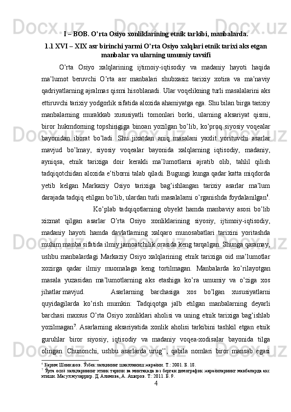 I – BOB. O’rta Osiyo xonliklarining etnik tarkibi, manbalarda.
1.1 XVI – XIX asr birinchi yarmi O’rta Osiyo xalqlari etnik tarixi aks etgan
manbalar va ularning umumiy tavsifi
O’rta   Osiyo   xalqlarining   ijtimoiy-iqtisodiy   va   madaniy   hayoti   haqida
ma’lumot   beruvchi   O’rta   asr   manbalari   shubxasiz   tarixiy   xotira   va   ma’naviy
qadriyatlarning ajralmas qismi hisoblanadi. Ular voqelikning turli masalalarini aks
ettiruvchi tarixiy yodgorlik sifatida aloxida ahamiyatga ega. Shu bilan birga tarixiy
manbalarning   murakkab   xususiyatli   tomonlari   borki,   ularning   aksariyat   qismi,
biror   hukmdorning   topshirigiga   binoan   yozilgan   bo’lib,   ko’proq   siyosiy   voqealar
bayonidan   iborat   bo’ladi.   Shu   jixatdan   aniq   masalani   yaxlit   yorituvchi   asarlar
mavjud   bo’lmay,   siyosiy   voqealar   bayonida   xalqlarning   iqtisodiy,   madaniy,
ayniqsa,   etnik   tarixiga   doir   kerakli   ma’lumotlarni   ajratib   olib,   tahlil   qilish
tadqiqotchidan aloxida e’tiborni talab qiladi. Bugungi kunga qadar katta miqdorda
yetib   kelgan   Markaziy   Osiyo   tarixiga   bag’ishlangan   tarixiy   asarlar   ma’lum
darajada tadqiq etilgan bo’lib, ulardan turli masalalarni o’rganishda foydalanilgan 6
.
Ko’plab   tadqiqotlarning   obyekt   hamda   manbaviy   asosi   bo’lib
xizmat   qilgan   asarlar   O’rta   Osiyo   xonliklarining   siyosiy,   ijtimoiy-iqtisodiy,
madaniy   hayoti   hamda   davlatlarning   xalqaro   munosabatlari   tarixini   yoritashda
muhim manba sifatida ilmiy jamoatchilik orasida keng tarqalgan. Shunga qaramay,
ushbu   manbalardagi   Markaziy   Osiyo   xalqlarining   etnik   tarixiga   oid   ma’lumotlar
xozirga   qadar   ilmiy   muomalaga   keng   tortilmagan.   Manbalarda   ko’rilayotgan
masala   yuzasidan   ma’lumotlarning   aks   etashiga   ko’ra   umumiy   va   o’ziga   xos
jihatlar mavjud. Asarlarning   barchasiga   xos   bo’lgan   xususiyatlarni
quyidagilarda   ko’rish   mumkin:   Tadqiqotga   jalb   etilgan   manbalarning   deyarli
barchasi  maxsus  O’rta  Osiyo  xonliklari   aholisi  va  uning  etnik  tarixiga  bag’ishlab
yozilmagan 7
.   Asarlarning   aksariyatida   xonlik   aholisi   tarkibini   tashkil   etgan   etnik
guruhlar   biror   siyosiy,   iqtisodiy   va   madaniy   voqea-xodisalar   bayonida   tilga
olingan.   Chunonchi,   ushbu   asarlarda   urug’’,   qabila   nomlari   biror   mansab   egasi
6
 Карим Шониязов. Ўзбек халқининг шаклланиш жараёни. Т.: 2001. Б. 18.
7
 Ўрта осиё халқларининг этник тарихи ва минтақада юз берган демографик жараёнларнинг манбаларда акс
этиши. Масул мухаррир. Д. Алимова, А. Аширов. Т.: 2011. Б. 9. 
4 