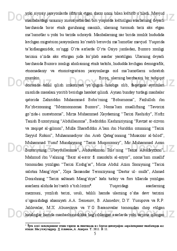 yoki siyosiy jarayonlarda ishtirok etgan shaxs nomi bilan keltirib o’tiladi.   Mavjud
manbalardagi umumiy xususiyatlardan biri   yuqorida keltirilgan asarlarning deyarli
barchasida   biror   etnik   guruhning   manzili,   ularning   turmush   tarzi   aks   etgan
ma’lumotlar   u  yoki   bu  tarzda   uchraydi .   Manbalarning  xar   birida   xonlik  hududida
kechgan migratsion jarayonlarni ko’rsatib beruvchi ma’lumotlar mavjud.   Yuqorida
ta’kidlanganidek,   so’nggi   O’rta   asrlarda   O’rta   Osiyo   jumladan,   Buxoro   xonligi
tarixini   o’zida   aks   ettirgan   juda   ko’plab   asarlar   yaratilgan.   Ularning   deyarli
barchasida Buxoro xonligi aholisining etnik tarkibi, hududda kechgan demografik,
etnomadaniy   va   etnointegratsion   jarayonlarga   oid   ma’lumotlarni   uchratish
mumkin.  Biroq, ularning barchasini  bir tadqiqot
doirasida   tahlil   qilish   imkoniyati   yo’qligini   hisobga   olib,   faqatgina   ayrimlari
misolida masalani yoritib berishga harakat qilindi. Aynan bunday turdagi manbalar
qatorida   Zahiriddin   Muhammad   Bobo’rning   “Boburnoma”,   Fazlulloh   ibn
Ro’zbexonning   “Mexmonnomai   Buxoro”,   Noma’lum   muallifning   “Tavorixi
go’zida-i   nusratnoma”,   Mirza   Muhammad   Xaydarning   “Tarixi   Rashidiy”,   Hofiz
Tanish   Buxoriyning   “Abdullanoma”,   Badriddin  Kashmiriyning   “Ravzat   ar-rizvon
va   xaqiqat   al-gilmon”,   Mulla   Sharafiddin   A’lam   ibn   Nuriddin   oxunning   “Tarixi
Sayyid   Rokim”,   Muhammadiyor   ibn   Arab   Qatag’onning   “Musaxxir   al-bilod”,
Muhammad   Yusuf   Munshiyning   “Tarixi   Muqimxoniy”,   Mir   Muhammad   Amin
Buxoriyning   “Ubaydullanoma”,   Abdurahmon   Tole’ning   “Tarixi   Abulfayzxon”,
Mahmud   ibn   Valining   “Baxr   al-asror   fi   manokibi   al-axyor”,   noma’lum   muallif
tomonidan   yozilgan   “Tarixi   Koshg’ar”,   Mirza   Abdul   Azim   Somiyning   “Tarixi
salotini   Mang’itiya”,   Xoja   Samandar   Termiziyning   “Dastur   ul-   mulk”,   Ahmad
Donishning   “Tarixi   saltanati   Mang’itiya”   kabi   turkiy   va   fors   tillarida   yozilgan
asarlarni alohida ko’rsatib o’tish lozim 8
. Yuqoridagi   asarlarning
mazmuni,   yozilish   tarixi,   usuli,   tahlili   hamda   ularning   o’sha   davr   tarixini
o’rganishdagi   ahamiyati   A.A.   Semenov,   B.   Ahmedov,   D.Y.   Yusupova   va   R.P.
Jalilovalar,   M.X.   Abuseitova   va   Y.G   Baranovalar   tomonidan   chop   etilgan
kataloglar hamda manbashunoslikka bag’ishlangan asarlarda yoki tarjima qilingan
8
 Ўрта осиё халқларининг этник тарихи ва минтақада юз берган демографик жараёнларнинг манбаларда акс
этиши. Масул мухаррир. Д. Алимова, А. Аширов. Т.: 2011.  B . 11.
5 