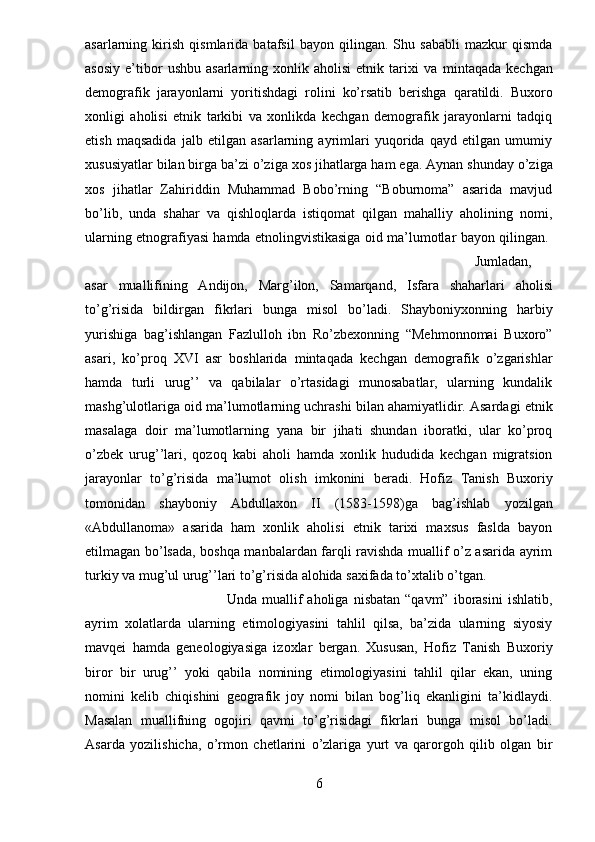 asarlarning   kirish   qismlarida   batafsil   bayon   qilingan.   Shu   sababli   mazkur   qismda
asosiy   e’tibor   ushbu   asarlarning   xonlik   aholisi   etnik  tarixi   va   mintaqada   kechgan
demografik   jarayonlarni   yoritishdagi   rolini   ko’rsatib   berishga   qaratildi.   Buxoro
xonligi   aholisi   etnik   tarkibi   va   xonlikda   kechgan   demografik   jarayonlarni   tadqiq
etish   maqsadida   jalb   etilgan   asarlarning   ayrimlari   yuqorida   qayd   etilgan   umumiy
xususiyatlar bilan birga ba’zi o’ziga xos jihatlarga ham ega.   Aynan shunday o’ziga
xos   jihatlar   Zahiriddin   Muhammad   Bobo’rning   “Boburnoma”   asarida   mavjud
bo’lib,   unda   shahar   va   qishloqlarda   istiqomat   qilgan   mahalliy   aholining   nomi,
ularning etnografiyasi hamda etnolingvistikasiga oid   ma’lumotlar bayon qilingan.  
Jumladan,
asar   muallifining   Andijon,   Marg’ilon,   Samarqand,   Isfara   shaharlari   aholisi
to’g’risida   bildirgan   fikrlari   bunga   misol   bo’ladi.   Shayboniyxonning   harbiy
yurishiga   bag’ishlangan   Fazlulloh   ibn   Ro’zbexonning   “Mehmonnomai   Buxoro”
asari,   ko’proq   XVI   asr   boshlarida   mintaqada   kechgan   demografik   o’zgarishlar
hamda   turli   urug’’   va   qabilalar   o’rtasidagi   munosabatlar,   ularning   kundalik
mashg’ulotlariga oid ma’lumotlarning uchrashi bilan   ahamiyatlidir. Asardagi etnik
masalaga   doir   ma’lumotlarning   yana   bir   jihati   shundan   iboratki,   ular   ko’proq
o’zbek   urug’’lari,   qozoq   kabi   aholi   hamda   xonlik   hududida   kechgan   migratsion
jarayonlar   to’g’risida   ma’lumot   olish   imkonini   beradi.   Hofiz   Tanish   Buxoriy
tomonidan   shayboniy   Abdullaxon   II   (1583-1598)ga   bag’ishlab   yozilgan
«Abdullanoma»   asarida   ham   xonlik   aholisi   etnik   tarixi   maxsus   faslda   bayon
etilmagan bo’lsada, boshqa manbalardan farqli ravishda muallif o’z asarida ayrim
turkiy va mug’ul urug’’lari to’g’risida alohida saxifada to’xtalib o’tgan. 
Unda  muallif  aholiga   nisbatan  “qavm”   iborasini   ishlatib,
ayrim   xolatlarda   ularning   etimologiyasini   tahlil   qilsa,   ba’zida   ularning   siyosiy
mavqei   hamda   geneologiyasiga   izoxlar   bergan.   Xususan,   Hofiz   Tanish   Buxoriy
biror   bir   urug’’   yoki   qabila   nomining   etimologiyasini   tahlil   qilar   ekan,   uning
nomini   kelib   chiqishini   geografik   joy   nomi   bilan   bog’liq   ekanligini   ta’kidlaydi.
Masalan   muallifning   ogojiri   qavmi   to’g’risidagi   fikrlari   bunga   misol   bo’ladi.
Asarda   yozilishicha,   o’rmon   chetlarini   o’zlariga   yurt   va   qarorgoh   qilib   olgan   bir
6 