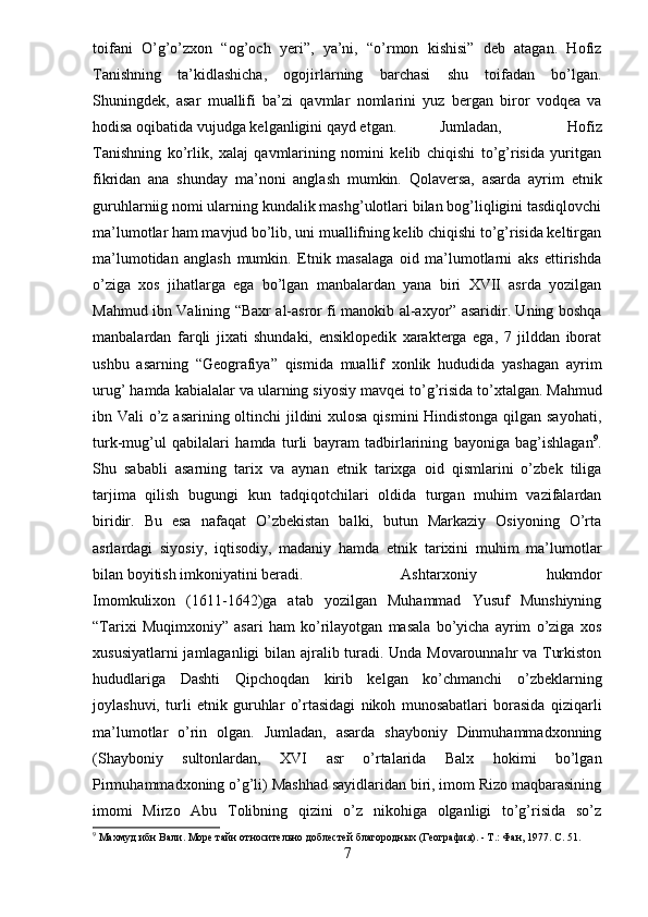 toifani   O’g’o’zxon   “og’och   yeri”,   ya’ni,   “o’rmon   kishisi”   deb   atagan.   Hofiz
Tanishning   ta’kidlashicha,   ogojirlarning   barchasi   shu   toifadan   bo’lgan.
Shuningdek,   asar   muallifi   ba’zi   qavmlar   nomlarini   yuz   bergan   biror   vodqea   va
hodisa oqibatida vujudga kelganligini qayd etgan. Jumladan,   Hofiz
Tanishning   ko’rlik,   xalaj   qavmlarining   nomini   kelib   chiqishi   to’g’risida   yuritgan
fikridan   ana   shunday   ma’noni   anglash   mumkin.   Qolaversa,   asarda   ayrim   etnik
guruhlarniig nomi ularning kundalik mashg’ulotlari bilan bog’liqligini tasdiqlovchi
ma’lumotlar ham mavjud bo’lib, uni muallifning kelib chiqishi to’g’risida keltirgan
ma’lumotidan   anglash   mumkin.   Etnik   masalaga   oid   ma’lumotlarni   aks   ettirishda
o’ziga   xos   jihatlarga   ega   bo’lgan   manbalardan   yana   biri   XVII   asrda   yozilgan
Mahmud ibn Valining “Baxr al-asror fi manokib al-axyor” asaridir. Uning boshqa
manbalardan   farqli   jixati   shundaki,   ensiklopedik   xarakterga   ega,   7   jilddan   iborat
ushbu   asarning   “Geografiya”   qismida   muallif   xonlik   hududida   yashagan   ayrim
urug’ hamda kabialalar va ularning siyosiy mavqei to’g’risida to’xtalgan.   Mahmud
ibn Vali o’z asarining oltinchi jildini  xulosa qismini Hindistonga qilgan sayohati,
turk-mug’ul   qabilalari   hamda   turli   bayram   tadbirlarining   bayoniga   bag’ishlagan 9
.
Shu   sababli   asarning   tarix   va   aynan   etnik   tarixga   oid   qismlarini   o’zbek   tiliga
tarjima   qilish   bugungi   kun   tadqiqotchilari   oldida   turgan   muhim   vazifalardan
biridir.   Bu   esa   nafaqat   O’zbekistan   balki,   butun   Markaziy   Osiyoning   O’rta
asrlardagi   siyosiy,   iqtisodiy,   madaniy   hamda   etnik   tarixini   muhim   ma’lumotlar
bilan boyitish imkoniyatini beradi.   Ashtarxoniy   hukmdor
Imomkulixon   (1611-1642)ga   atab   yozilgan   Muhammad   Yusuf   Munshiyning
“Tarixi   Muqimxoniy”   asari   ham   ko’rilayotgan   masala   bo’yicha   ayrim   o’ziga   xos
xususiyatlarni jamlaganligi bilan ajralib turadi. Unda Movarounnahr va Turkiston
hududlariga   Dashti   Qipchoqdan   kirib   kelgan   ko’chmanchi   o’zbeklarning
joylashuvi,   turli   etnik   guruhlar   o’rtasidagi   nikoh   munosabatlari   borasida   qiziqarli
ma’lumotlar   o’rin   olgan.   Jumladan,   asarda   shayboniy   Dinmuhammadxonning
(Shayboniy   sultonlardan,   XVI   asr   o’rtalarida   Balx   hokimi   bo’lgan
Pirmuhammadxoning o’g’li) Mashhad sayidlaridan biri, imom Rizo maqbarasining
imomi   Mirzo   Abu   Tolibning   qizini   o’z   nikohiga   olganligi   to’g’risida   so’z
9
 Махмуд ибн Вали. Море тайн относительно доблестей благородных (География). - Т.: Фан, 1977.  C . 51.
7 