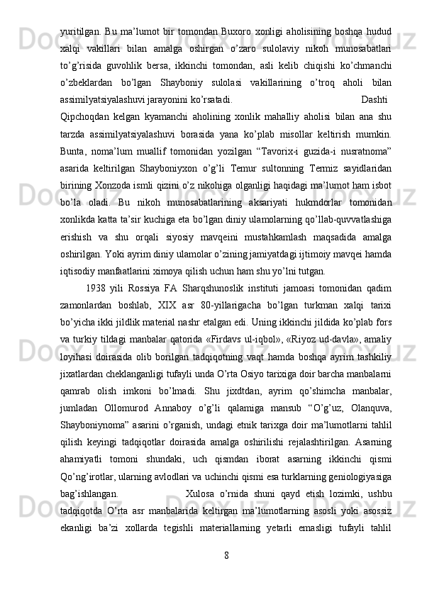 yuritilgan.   Bu   ma’lumot   bir   tomondan   Buxoro   xonligi   aholisining   boshqa   hudud
xalqi   vakillari   bilan   amalga   oshirgan   o’zaro   sulolaviy   nikoh   munosabatlari
to’g’risida   guvohlik   bersa,   ikkinchi   tomondan,   asli   kelib   chiqishi   ko’chmanchi
o’zbeklardan   bo’lgan   Shayboniy   sulolasi   vakillarining   o’troq   aholi   bilan
assimilyatsiyalashuvi jarayonini ko’rsatadi.  Dashti
Qipchoqdan   kelgan   kyamanchi   aholining   xonlik   mahalliy   aholisi   bilan   ana   shu
tarzda   assimilyatsiyalashuvi   borasida   yana   ko’plab   misollar   keltirish   mumkin.
Bunta,   noma’lum   muallif   tomonidan   yozilgan   “Tavorix-i   guzida-i   nusratnoma”
asarida   keltirilgan   Shayboniyxon   o’g’li   Temur   sultonning   Termiz   sayidlaridan
birining Xonzoda ismli qizini o’z nikohiga olganligi haqidagi ma’lumot ham isbot
bo’la   oladi.   Bu   nikoh   munosabatlarining   aksariyati   hukmdorlar   tomonidan
xonlikda katta ta’sir kuchiga eta bo’lgan diniy ulamolarning qo’llab-quvvatlashiga
erishish   va   shu   orqali   siyosiy   mavqeini   mustahkamlash   maqsadida   amalga
oshirilgan. Yoki ayrim diniy ulamolar o’zining jamiyatdagi ijtimoiy mavqei hamda
iqtisodiy manfaatlarini ximoya qilish uchun ham shu yo’lni tutgan.  
1938   yili   Rossiya   FA   Sharqshunoslik   instituti   jamoasi   tomonidan   qadim
zamonlardan   boshlab,   XIX   asr   80-yillarigacha   bo’lgan   turkman   xalqi   tarixi
bo’yicha ikki jildlik material nashr etalgan edi. Uning ikkinchi jildida ko’plab fors
va  turkiy  tildagi   manbalar   qatorida  «Firdavs   ul-iqbol»,   «Riyoz   ud-davla»,   amaliy
loyihasi   doirasida   olib   borilgan   tadqiqotning   vaqt   hamda   boshqa   ayrim   tashkiliy
jixatlardan cheklanganligi tufayli unda O’rta Osiyo tarixiga doir barcha manbalarni
qamrab   olish   imkoni   bo’lmadi.   Shu   jixdtdan,   ayrim   qo’shimcha   manbalar,
jumladan   Ollomurod   Annaboy   o’g’li   qalamiga   mansub   “O’g’uz,   Olanquva,
Shayboniynoma”  asarini   o’rganish,   undagi   etnik   tarixga   doir   ma’lumotlarni   tahlil
qilish   keyingi   tadqiqotlar   doirasida   amalga   oshirilishi   rejalashtirilgan.   Asarning
ahamiyatli   tomoni   shundaki,   uch   qismdan   iborat   asarning   ikkinchi   qismi
Qo’ng’irotlar, ularning avlodlari va uchinchi qismi esa turklarning geniologiyasiga
bag’ishlangan. Xulosa   o’rnida   shuni   qayd   etish   lozimki,   ushbu
tadqiqotda   O’rta   asr   manbalarida   keltirgan   ma’lumotlarning   asosli   yoki   asossiz
ekanligi   ba’zi   xollarda   tegishli   materiallarning   yetarli   emasligi   tufayli   tahlil
8 